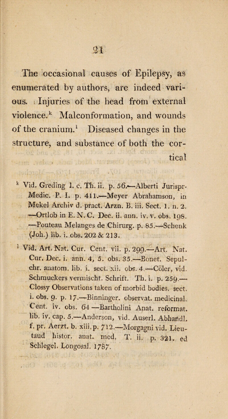 The occasional causes of Epilepsy, as enumerated by authors, are indeed vari- ous. Injuries of the head from external violence.1 Malconformation, and wounds of the cranium.1 Diseased changes in the structure, and substance of both the cor- tic al k Vid. Greding 1. c. Th. ii. p. 56.«—A-lberti Jurispr* Medic. P. I. p. 411.-—Meyer Abrahamson, in Mekel Archiv d, pract. Arzn. B. iii. Sect. 1. n. 2. —Ortlob in E. N. C. Dec. ii. ann. iv. v. obs. 198. —Pouteau Mélangés de Chirurg. p, 85.—Schenk (Joh.) lib. i. obs. 202 & 213, 1 Vid. Art. Nat. Cur. Cent. vii. p. 299.—Art. Nat. Cur. Dec. i. ann. 4, 5. obs. 35.—Bonet. Sepul- chr. anatom. lib. L sect. xii. obs. 4—Côler, vid. Schmuckers vermischt. Schrift. Th. i. p. 259.— Clossy Observations taken of morbid bodies, sect. i. obs. 9. p. 17.—Binninger. observât, médicinal. Cent. iv. obs. 64 —Bartholini Anat. reformât, lib. iv. cap. 5.—Anderson, vid. Auserl. AbhaiYdh f. pr. Aeizt. b. xiii.p. 712.—îvlorgagni vid. Lieu- taud histor. anat med, T. ii. p. 321. èd Schlegeî, Longosal. 17Ô7.