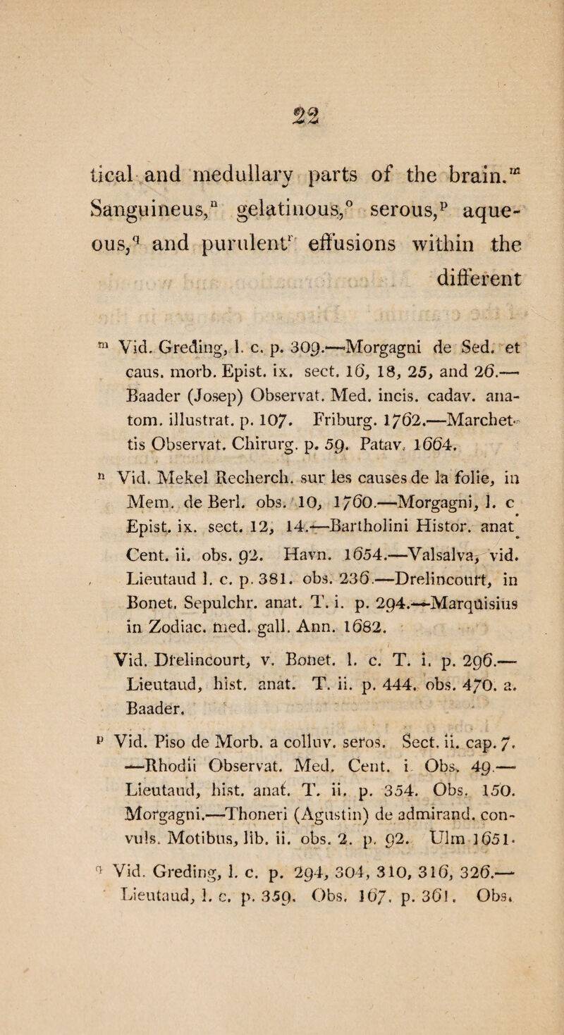 tical and medullarv parts of the brain.m Sanguineus,11 gelatinous,0 serousff aque- ous,q and purulent1 effusions within the different m Vid. Greding, 1. c. p. 30g.—Morgagni de Sed. et eaus. morb. Epist. ix. sect. 16, 18, 25, and 26.— Baader (Josep) Observât. Med. incis. cadav. ana- tom. illustrât, p. 107. Friburg. 1762.—Marchet¬ ti s Observât. Chirurg. p. 59. Patav.. 1064. 11 Vid. Mekel Recherch. sur les causes de la folie, in Mem. de Berl. obs. 10, 1760.—Morgagni, 1. c Epist. ix. sect. 12, 14.—Bartholini Histor. anat Cent. ii. obs. 92. Havn. 1654.—Valsalva* vid. Lieutaud 1. c. p. 381. obs. 236.—Drelincourt, in Bonet. Sepulchr. anat. T. i. p. 294.—Marqûisius in Zodiac, tned. gall. Ann. 1682. Yid. Drelincourt, v. Bonet. 1. c. T. i. p. 296.—- Lieutaud, hist. anat. T. ii. p. 444. obs. 470. a. Baader. p Vid. Piso de Morb. a colluv. seros. Sect. ii. cap. 7- —Rhodii Observât. Med. Cent, i Obs* 49.— Lieutaud, hist. anat. T. ii. p. 354. Obs. 150. Morgagni.—Thoneri (Agustin) de admirand. con- vuls. Motibus, lib. ii. obs. 2. p. 92. Ulm 1051* Vid. Greding, 1. c. p. 294, 304, 310, 316, 326.—