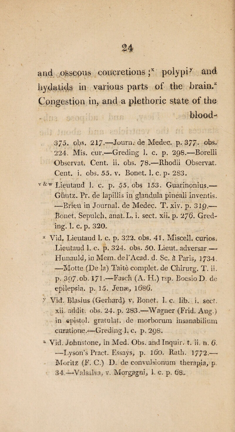 M and osseous concrétions ;* polypiy and ' ' ■' \ hyeUtkls in varions parts of the brain,z Congestion in, ancl a plethoric State of the blood- 3/5. obs. 217-—Jourii. de Medec. p. 377- obs. 224. Mis. cur.—Greding 1. c. p. 298.—Boreili Observât. Cent. ii. obs. 78.—Rhodii Observât. Cent. i. obs. 55. v. Bonet. 1. c. p. 2S3. v &w Lieutaud 1. c. p. 55. obs 153. Guarinonius.— Güntz. Pr. de lapillis in glandula pineali inventis. -—Brieu in Journal, de Medec. T. xiv. p. 319.'— Bonet. Sepulch. anat.L. i. sect. xii. p. 2/6. Gred¬ ing. 1. c. p. 320. x Vid. Lieutaud 1. c. p. 322. obs. 4î. Miscell. curios. Lieutaud 1. c. p. 324. obs. 50. Lient, adversar.— Hunauld, in Mem. del’Acad. d. Sc. à Paris., 1734, —Motte (De la) Taitè complet, de Chirurg. T. ii. p. 397.0b. l/l.—Fascb (A. LL) rsp. BoesioD. de epilepsia. p. 15. Jenæ, 168(3. >r Vid. Blasius (Gerhard) v. Bonet. 1. c. lib. i. secf. xii. addit, obs. 24. p. 283.—Wagner (Frid. Aug.) in epistol. gratulat. de morborum insanabilium curatione.—Greding 1. c. p. 298. 21 Vid. Jobnstone* in Med. Obs. and Inquir. t. ii. n. 6. —Lyson’s Pract. Essays, p. 160. Rath. 1772.— Moritz (F. C.) D. de convulsionum therapja, p.