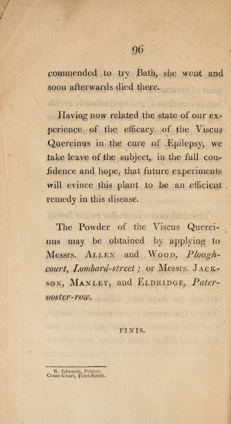 commended to try Bath, she went and soon afterwards died there. Having now related the State of our ex¬ périence of the efficacy of the Vise us Quercinus in the cure of Epilepsy, we take leave of the subject, in the full con¬ fidence and hope, that future experiments will évincé this plant to be an efficient remedy in this disease. The Powder of the Viscus Querci¬ nus may be obtained by applying to Messrs. Allen and Wood, Plough- court, Lombard-Street ; or Messrs. Jack¬ son, Ma n le y, and El d ri d ge, Pater- noster-row. FINIS. R. Edwards, l’rintcr, Crane-Court, Fleet-Street.
