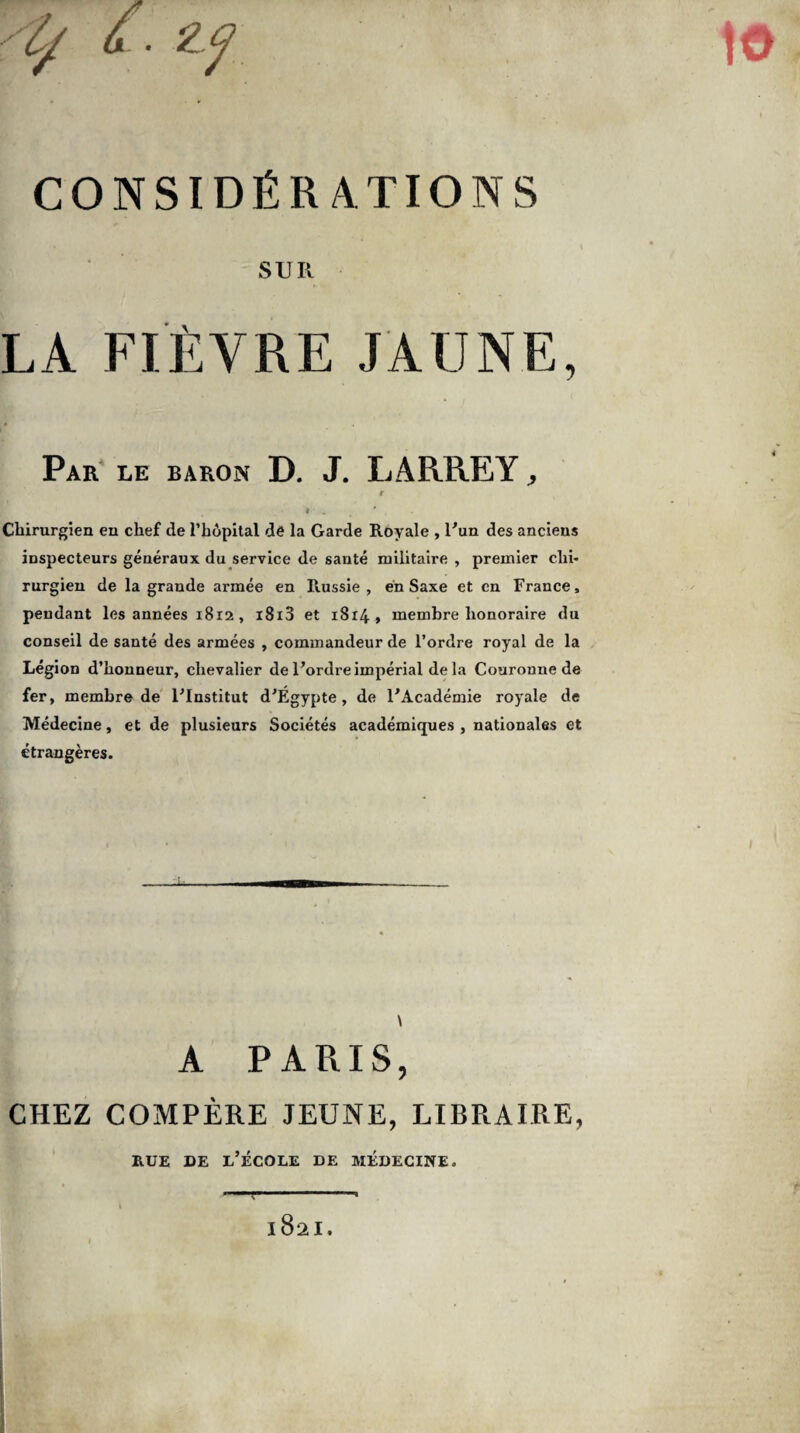 SUR LA FIÈVRE JAUNE, Par le baron D. J. LARREY, r i è t ' Chirurgien en chef de l’hôpital dé la Garde Royale , l'un des anciens inspecteurs généraux du service de sauté militaire , premier chi¬ rurgien de la grande armée en Russie, en Saxe et en France, pendant les années 1812 , i8i3 et 1814, membre honoraire du conseil de santé des armées , commandeur de l’ordre royal de la Légion d’honneur, chevalier de l'ordre impérial delà Couronne de fer, membre de l'Institut d'Égypte, de l'Académie royale de Médecine, et de plusieurs Sociétés académiques , nationales et étrangères. \ A PARIS, CHEZ COMPÈRE JEUNE, LIBRAIRE, rue de l’école de médecine.