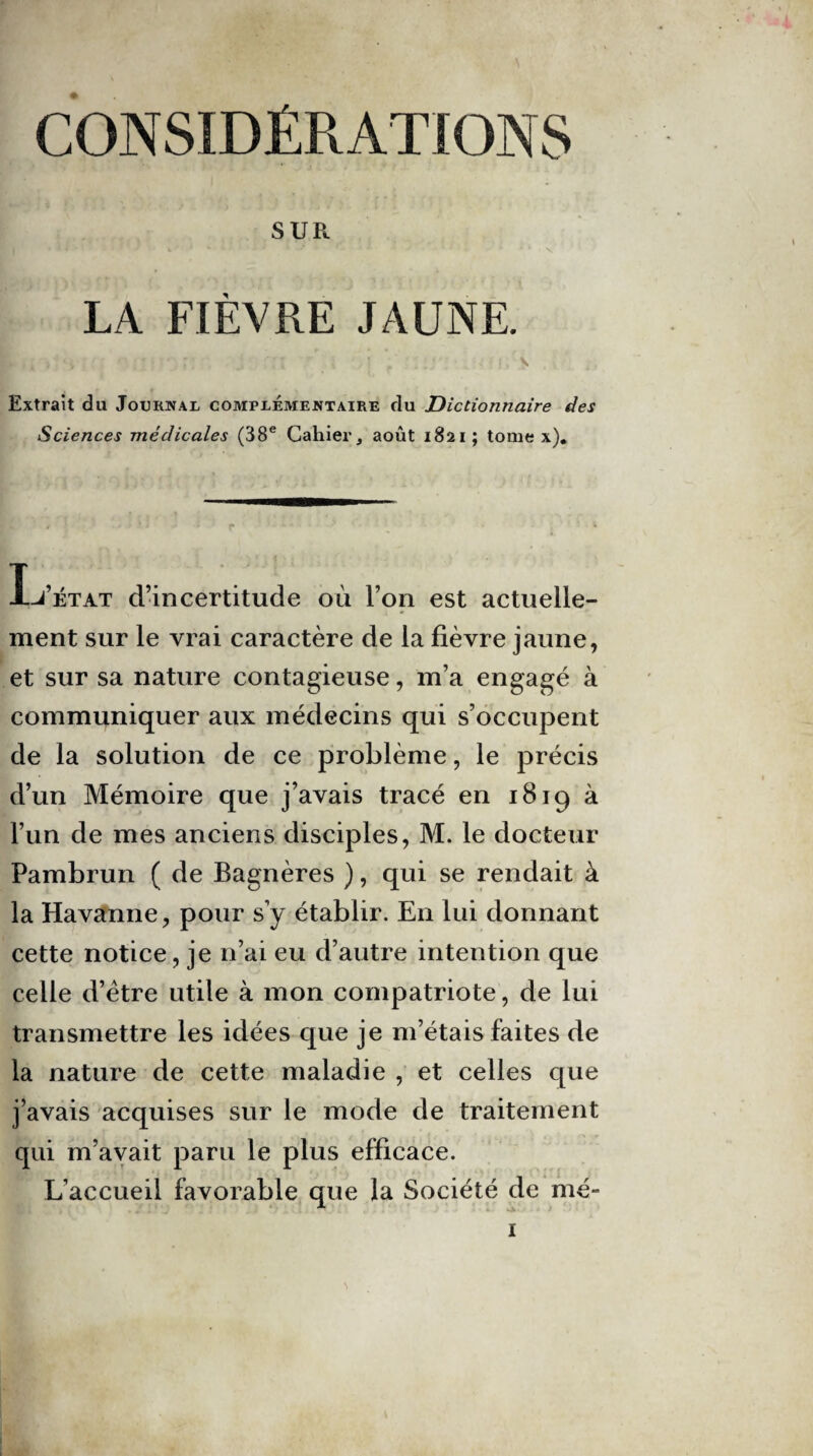 SUR LA FIEVRE JAUNE. Extrait du Journal complémentaire du Dictionnaire des Sciences médicales (38e Cahier, août 1821 ; tome x). L’état d’incertitude où l’on est actuelle¬ ment sur le vrai caractère de la fièvre jaune, et sur sa nature contagieuse, m’a engagé à communiquer aux médecins qui s’occupent de la solution de ce problème, le précis d’un Mémoire que j’avais tracé en 1819 à l’un de mes anciens disciples, M. le docteur Pambrun ( de Bagnères ), qui se rendait à la Havanne, pour s’y établir. En lui donnant cette notice, je n’ai eu d’autre intention que celle d’ëtre utile à mon compatriote, de lui transmettre les idées que je m’étais faites de la nature de cette maladie , et celles que j’avais acquises sur le mode de traitement qui m’avait paru le plus efficace. L’accueil favorable que la Société de mé-