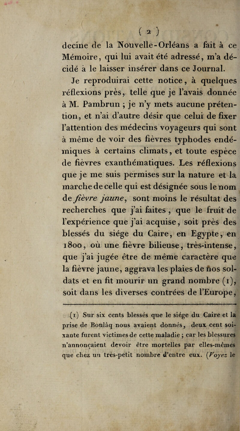 ( - ) decine de la Nouvelle-Orléans a fait à ce Mémoire, qui lui avait été adressé, m’a dé¬ cidé à le laisser insérer dans ce Journal. Je reproduirai cette notice, à quelques réflexions près, telle que je l’avais donnée à M. Pambrun ; je n’y mets aucune préten¬ tion, et n’ai d’autre désir que celui de fixer l’attention des médecins voyageurs qui sont à même de voir des fièvres typhodes endé¬ miques à certains climats, et toute espèce de fièvres exanthématiques. Les réflexions que je me suis permises sur la nature et la marche de celle qui est désignée sous le nom de fièvre jaune, sont moins le résultat des recherches que j’ai faites , que le fruit de l’expérience que j’ai acquise, soit près des blessés du siège du Caire, en Egypte, en 1800, où une fièvre bilieuse, très-intense, que j’ai jugée être de même caractère que la fièvre jaune, aggrava les plaies de nos sol¬ dats et en fit mourir un grand nombre (1), soit dans les diverses contrées de l’Europe, (1) Sur six cents blessés que le siège du Caire et la prise de Boulâq nous avaient donnés, deux cent soi¬ xante furent victimes de cette maladie ; car les blessures n’annonçaient devoir être mortelles par elles-mêmes que chez un très-petit nombre d’entre eux. (Voyez le