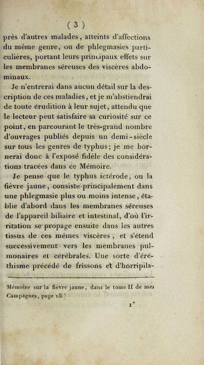 près d’autres malades, atteints d’affections du meme genre, ou de phlegmasies parti¬ culières, portant leurs principaux effets sur les membranes séreuses des viscères abdo¬ minaux. Je n’entrerai dans aucun détail sur la des¬ cription de ces maladies, et je m’abstiendrai de toute érudition à leur sujet, attendu que le lecteur peut satisfaire sa curiosité sur ce point, en parcourant le très-grand nombre d’ouvrages publiés depuis un demi-siècle sur tous les genres de typhus; je me bor¬ nerai donc à l’exposé fidèle des considéra¬ tions tracées dans ce Mémoire. Je pense que le typhus ictérode, ou la fièvre jaune, consiste principalement dans une phlegmasie plus ou moins intense, éta¬ blie d’abord dans les membranes séreuses de l’appareil biliaire et intestinal, d’où l’ir¬ ritation se propage ensuite dans les autres tissus de ces mêmes viscères , et s’étend successivement vers les membranes pul¬ monaires et cérébrales. Une sorte d’éré¬ thisme précédé de frissons et d’horripila- Mémoire sur la fièvre jaune, dans le tome II de mes Campagnes, page i&.)