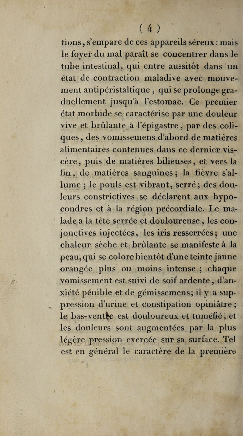 tions, s’empare de ces appareils séreux : mais le foyer du mal paraît se concentrer dans le tube intestinal, qui entre aussitôt dans un état de contraction maladive avec mouve¬ ment antipéristaltique , qui se prolonge gra¬ duellement jusqu’à l’estomac. Ce premier état morbide se caractérise par une douleur vive et brûlante à l’épigastre, par des coli¬ ques , des vomissemens d’abord de matières alimentaires contenues dans ce dernier vis¬ cère, puis de matières bilieuses, et vers la fin, de matières sanguines ; la fièvre s’al¬ lume ; le pouls est vibrant, serré ; des dou¬ leurs constrictives se déclarent aux hypo- condres et à la région précordiale. Le ma¬ lade a la tète serrée et douloureuse , les con¬ jonctives injectées, les iris resserrées ; une chaleur sèche et brûlante se manifeste à la peau, qui se colore bientôt d’une teinte jaune orangée plus ou moins intense ; chaque vomissement est suivi de soif ardente , d’an¬ xiété pénible et de gémissemens; il y a sup¬ pression d’urine et constipation opiniâtre ; le bas-ventre est douloureux et tuméfié, et les douleurs sont augmentées par la plus légère pression exercée sur sa surface. Tel est en général le caractère de la première i