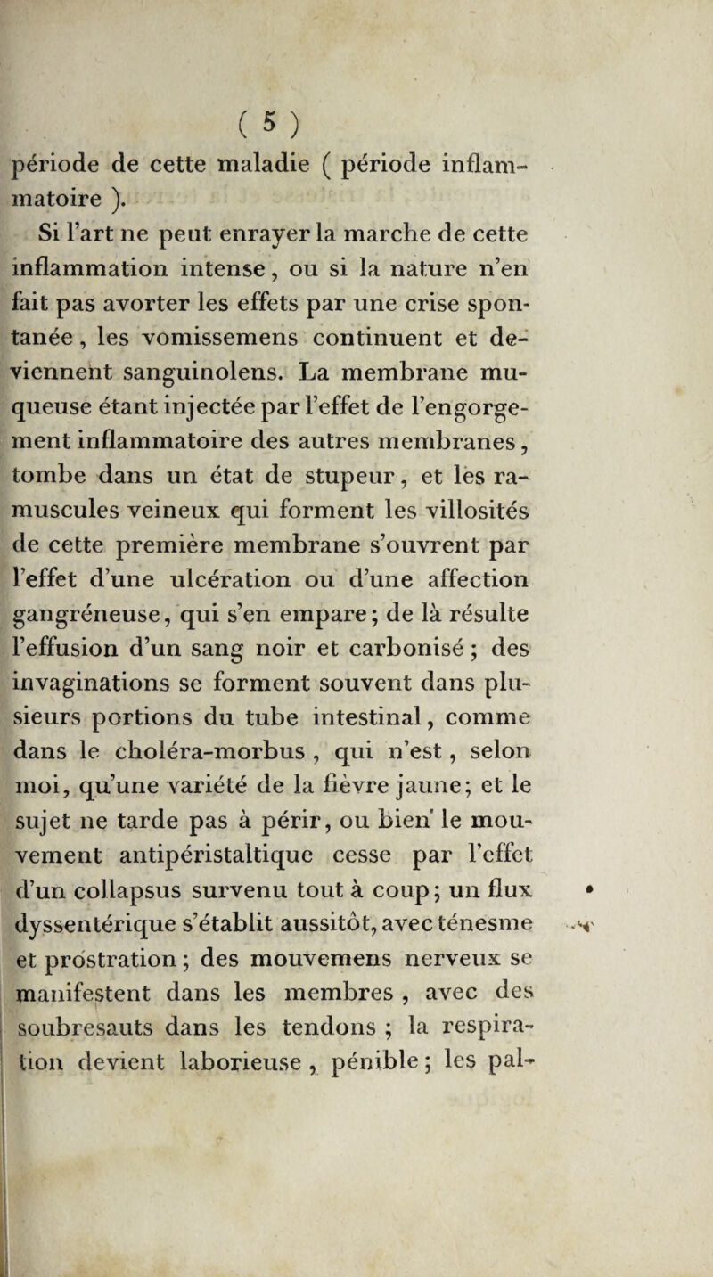 période de cette maladie ( période inflam¬ matoire ). Si l’art ne peut enrayer la marche de cette inflammation intense, ou si la nature n’en fait pas avorter les effets par une crise spon¬ tanée , les vomissemens continuent et de¬ viennent sanguinolens. La membrane mu¬ queuse étant injectée par l’effet de l’engorge¬ ment inflammatoire des autres membranes, tombe dans un état de stupeur, et les ra- muscules veineux qui forment les villosités de cette première membrane s’ouvrent par l’effet d’une ulcération ou d’une affection gangréneuse, qui s’en empare; de là résulte l’effusion d’un sang noir et carbonisé ; des invaginations se forment souvent dans plu¬ sieurs portions du tube intestinal, comme dans le choléra-morbus , qui n’est, selon moi, qu’une variété de la fièvre jaune; et le sujet ne tarde pas à périr, ou bien le mou¬ vement antipéristaltique cesse par l’effet d’un collapsus survenu tout à coup; un flux dyssentérique s’établit aussitôt, avec ténesme et prostration ; des mouvemens nerveux se manifestent dans les membres , avec des soubresauts dans les tendons ; la respira¬ tion devient laborieuse , pénible ; les pal-*