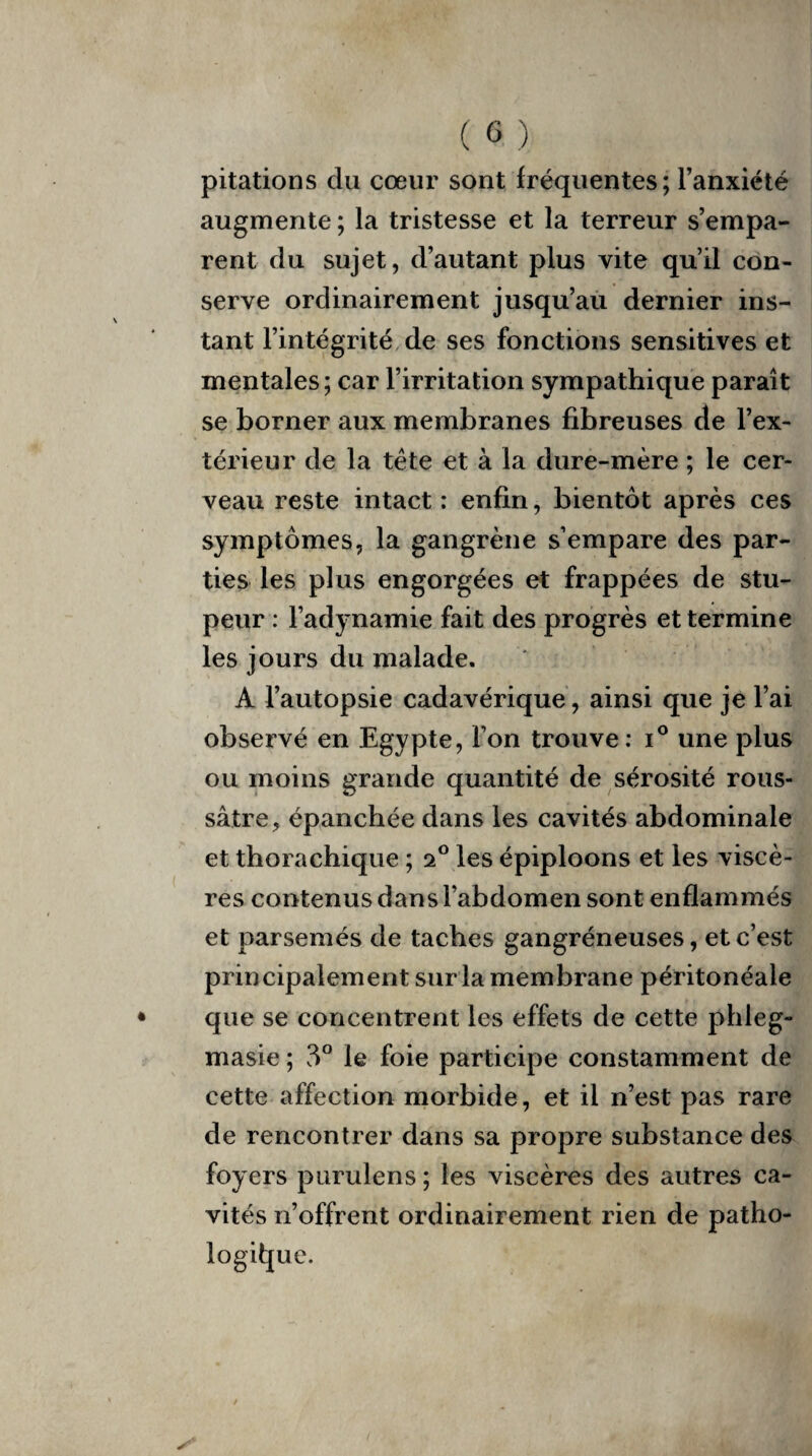 pitations du cœur sont fréquentes; l’anxiété augmente ; la tristesse et la terreur s’empa¬ rent du sujet, d’autant plus vite qu’il con¬ serve ordinairement jusqu’au dernier ins¬ tant l’intégrité de ses fonctions sensitives et mentales; car l’irritation sympathique paraît se borner aux membranes fibreuses de l’ex¬ térieur de la tète et à la dure-mère ; le cer¬ veau reste intact: enfin, bientôt après ces symptômes, la gangrène s’empare des par¬ ties les plus engorgées et frappées de stu¬ peur : l’adynamie fait des progrès et termine les jours du malade. A l’autopsie cadavérique, ainsi que je l’ai observé en Egypte, l’on trouve: i° une plus ou moins grande quantité de sérosité rous- sâtre, épanchée dans les cavités abdominale et thorachique ; a° les épiploons et les viscè¬ res contenus dans l’abdomen sont enflammés et parsemés de taches gangréneuses, et c’est principalement sur la membrane péritonéale que se concentrent les effets de cette phleg- masie ; 3° le foie participe constamment de cette affection morbide, et il n’est pas rare de rencontrer dans sa propre substance des foyers purulens ; les viscères des autres ca¬ vités n’offrent ordinairement rien de patho¬ logique.