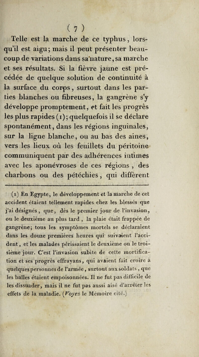Telle est la marche de ce typhus, lors¬ qu’il est aigu ; mais il peut présenter beau¬ coup de variations dans saïiature,sa marche et ses résultats. Si la fièvre jaune est pré¬ cédée de quelque solution de continuité à la surface du corps, surtout dans les par¬ ties blanches ou fibreuses, la gangrène s’y développe promptement, et fait les progrès les plus rapides (i) ; quelquefois il se déclare spontanément, dans les régions inguinales, sur la ligne blanche, ou au bas des aines, vers les lieux où les feuillets du péritoine communiquent par des adhérences intimes avec les aponévroses de ces régions , des charbons ou des pétéchies, qui diffèrent (i) En Egypte, le développement et la marche de cet accident étaient tellement rapides chez les blessés que j’ai désignés , que, dès le premier jour de l’invasion, ou le deuxième au plus tard , la plaie était frappée de gangrène; tous les symptômes mortels se déclaraient dans les douze premières heures qui suivaient l’acci¬ dent , et les malades périssaient le deuxième ou le troi¬ sième jour. C’est l’invasion subite de cette mortifica¬ tion et ses progrès effrayans, qui avaient fait croire à quelques personnes de l’armée, surtout aux soldats , que les balles étaient empoisonnées. Il ne fut pas difficile de les dissuader, mais il ne fut pas aussi aisé d’arrêter les effets de la maladie. (Voyez le Mémoire cité.)