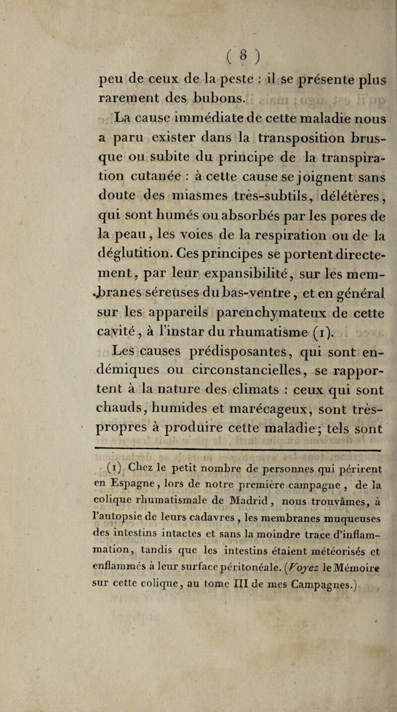 peu de ceux de la peste : il se présente plus rarement des bubons. La cause immédiate de cette maladie nous a paru exister dans la transposition brus¬ que ou subite du principe de la transpira¬ tion cutanée : à cette cause se joignent sans doute des miasmes très-subtils, délétères, qui sont humés ou absorbés par les pores de la peau, les voies de la respiration ou de la déglutition. Ces principes se portent directe¬ ment, par leur expansibilité, sur les mem¬ branes séreuses du bas-ventre, et en général sur les appareils parenchymateux de cette cavité, à l’instar du rhumatisme (i). Les causes prédisposantes, qui sont en¬ démiques ou circonstancielles, se rappor¬ tent à la nature des climats : ceux qui sont chauds, humides et marécageux, sont très- propres à produire cette maladie ; tels sont (i) Chez le petit nombre de personnes qui périrent en Espagne, lors de notre première campagne , de la colique rhumatismale de Madrid , nous trouvâmes, à l’autopsie de leurs cadavres , les membranes muqueuses des intestins intactes et sans la moindre trace d’inflam¬ mation, tandis que les intestins étaient météorisés et enflammés à leur surface péritonéale. ( Voyez le Mémoire sur cette colique, au tome III de mes Campagnes.)