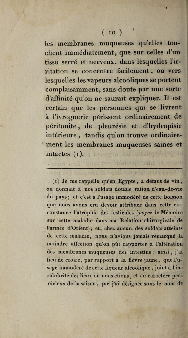 (■o) les membranes muqueuses quelles tou¬ chent immédiatement, que sur celles d’un tissu serré et nerveux, dans lesquelles l’ir¬ ritation se concentre facilement, ou vers lesquelles les vapeurs alcooliques se portent complaisamment, sans doute par une sorte d’affinité qu’on ne saurait expliquer. Il est certain que les personnes qui se livrent à l’ivrognerie périssent ordinairement de péritonite, de pleurésie et d’hydropisie intérieure , tandis qu’on trouve ordinaire¬ ment les membranes muqueuses saines et intactes (i). (i) Je me rappelle qu’en Egypte, à défaut de vin, on donnait à nos soldats double ration d’eau-de-vie du pays ; et c’est à l’usage immodéré de cette boisson que nous avons cru devoir attribuer dans cette cir¬ constance l’atrophie des testicules (voyez le Mémoire sur cette maladie dans ma Relation chirurgicale de l’armée d’Orient); et, chez aucun des soldats atteints de cette maladie, nous n’avions jamais remarqué la moindre affection qu’on pût rapporter à l’altération des membranes muqueuses des intestins : ainsi, j’ai lieu de croire, par rapport à la fièvre jaune, que l’u¬ sage immodéré de cette liqueur alcoolique , joint à l’in¬ salubrité des lieux où nous étions , et au caractère per¬ nicieux de la saison, que j’ai désignée sous le nom de