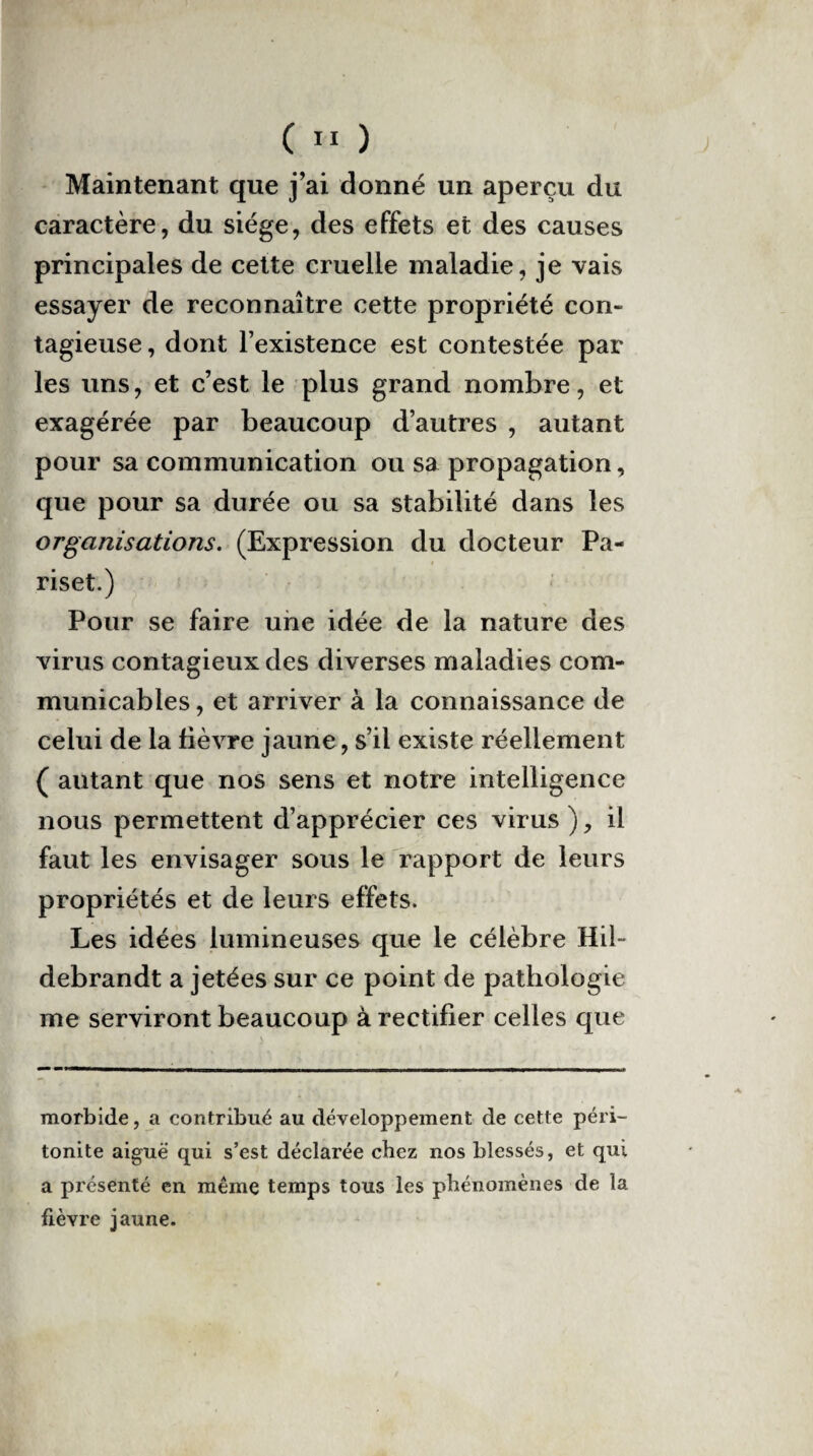 Maintenant que j’ai donné un aperçu du caractère, du siège, des effets et des causes principales de cette cruelle maladie, je vais essayer de reconnaître cette propriété con¬ tagieuse, dont l’existence est contestée par les uns, et c’est le plus grand nombre, et exagérée par beaucoup d’autres , autant pour sa communication ou sa propagation, que pour sa durée ou sa stabilité dans les organisations. (Expression du docteur Pa- riset.) Pour se faire une idée de la nature des virus contagieux des diverses maladies com¬ municables, et arriver à la connaissance de celui de la fièvre jaune, s’il existe réellement ( autant que nos sens et notre intelligence nous permettent d’apprécier ces virus ), il faut les envisager sous le rapport de leurs propriétés et de leurs effets. Les idées lumineuses que le célèbre Hib debrandt a jetées sur ce point de pathologie me serviront beaucoup à rectifier celles que morbide, a contribué au développement de cette péri¬ tonite aiguë qui s’est déclarée chez nos blessés, et qui a présenté en même temps tous les phénomènes de la fièvre jaune.