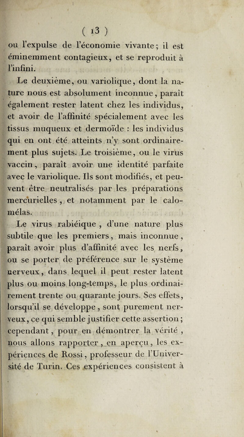 I ( i3 ) ou l’expulse de l’économie vivante ; il est éminemment contagieux, et se reproduit à l’infini. Le deuxième, ou variolique, dont la na¬ ture nous est absolument inconnue, paraît également rester latent chez les individus, • et avoir de l’affinité spécialement avec les tissus muqueux et dermoïde : les individus qui en ont été atteints n’y sont ordinaire¬ ment plus sujets. Le troisième, ou le virus vaccin, paraît avoir une identité parfaite avec le variolique. Ils sont modifiés, et peu¬ vent être neutralisés par les préparations mercurielles , et notamment par le calo- mélas. Le virus rabiéique , d’une nature plus subtile que les premiers, mais inconnue , paraît avoir plus d’affinité avec les nerfs, ou se porter de préférence sur le système nerveux, dans lequel il peut rester latent plus ou moins long-temps, le plus ordinai¬ rement trente ou quarante jours. Ses effets, lorsqu’il se développe, sont purement ner- i veux, ce qui semble justifier cette assertion ; cependant, pour en démontrer la vérité , nous allons rapporter , en aperçu, les ex¬ périences de Rossi, professeur de l’Univer¬ sité de Turin. Ces expériences consistent à l