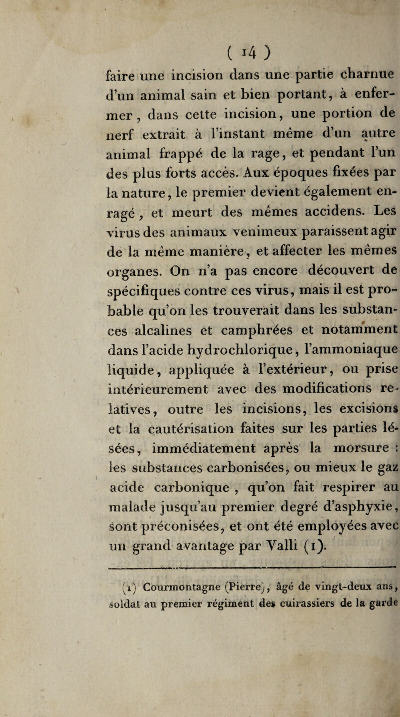 ( »4 ) faire une incision clans une partie charnue d’un animal sain et bien portant, à enfer¬ mer , dans cette incision, une portion de nerf extrait à l’instant même d’un autre animal frappé de la rage, et pendant l’un des plus forts accès. Aux époques fixées par la nature, le premier devient également en¬ ragé , et meurt des mêmes accidens. Les virus des animaux venimeux paraissent agir de la même manière , et affecter les mêmes organes. On n’a pas encore découvert de spécifiques contre ces virus, mais il est pro¬ bable qu’on les trouverait dans les substan¬ ces alcalines et camphrées et notamment dans l’acide hydrochlorique, l’ammoniaque liquide, appliquée à l’extérieur, ou prise intérieurement avec des modifications re¬ latives, outre les incisions, les excisions et la cautérisation faites sur les parties lé¬ sées, immédiatement après la morsure : les substances carbonisées, ou mieux le gaz acide carbonique , qu’on fait respirer au malade jusqu’au premier degré d’asphyxie, sont préconisées, et ont été employées avec un grand avantage par Yalli (i). (i) Courmontagne (Pierre), âgé de vingt-deux ans, soldat an premier régiment de* cuirassiers de la garde