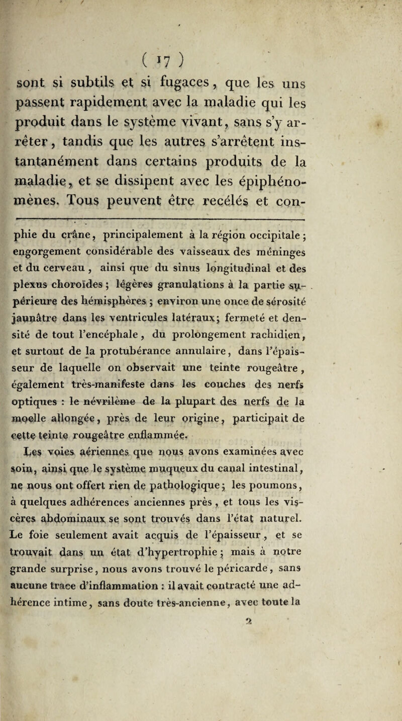 ( >7 ) sont si subtils et si fugaces, que les uns passent rapidement avec la maladie qui les produit dans le système vivant, sans s’y ar¬ rêter , tandis que les autres s’arrêtent ins¬ tantanément dans certains produits de la maladie, et se dissipent avec les épiphéno¬ mènes. Tous peuvent être recélés et con- phie du crâne, principalement à la région occipitale ; engorgement considérable des vaisseaux des méninges et du cerveau , ainsi que du sinus longitudinal et des plexus choroïdes ; légères granulations à la partie su¬ périeure des hémisphères ; environ une once de sérosité jaunâtre dans les ventricules latéraux; fermeté et den¬ sité de tout l’encéphale, du prolongement rachidien, et surtout de la protubérance annulaire, dans l’épais¬ seur de laquelle on observait une teinte rougeâtre , également très-manifeste dans les couches des nerfs optiques : le névrilème de la plupart des nerfs de la moelle allongée, près de leur origine, participait de cette teinte rougeâtre enflammée. X^es voies aériennes que nous avons examinées avec soin, ainsi que le système muqueux du canal intestinal, ne nous ont offert rien de pathologique ; les poumons, à quelques adhérences anciennes près , et tous les vis¬ cères abdominaux se sont trouvés dans l’état naturel. Le foie seulement avait acquis de l’épaisseur, et se trouvait dans un état d’hypertrophie ; mais à notre grande surprise, nous avons trouvé le péricarde, sans aucune trace d’inflammation : il avait contracté une ad¬ hérence intime, sans doute très-ancienne, avec toute la