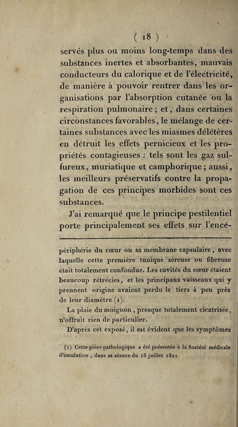 serves plus ou moins long-temps dans des substances inertes et absorbantes, mauvais conducteurs du calorique et de l’électricité, de manière à pouvoir rentrer dans les or¬ ganisations par l’absorption cutanée ou la respiration pulmonaire ; et, dans certaines circonstances favorables, le mélange de cer¬ taines substances avec les miasmes délétères en détruit les effets pernicieux et les pro¬ priétés contagieuses : tels sont les gaz sul¬ fureux, muriatique et camphorique ; aussi, les meilleurs préservatifs contre la propa¬ gation de ces principes morbides sont ces * • substances. J’ai remarqué que le principe pestilentiel porte principalement ses effets sur l’encé- périphérie du cœur ou sa membrane capsulaire , avec laquelle cette première tunique séreuse ou fibreuse était totalement confondue. Les cavités du cœur étaient beaucoup rétrécies, et les principaux vaisseaux qui y prennent origine avaient perdu le tiers à peu près de leur diamètre (i). La plaie du moignon , presque totalement cicatrisée, n’offrait rien de particulier. D’après cet exposé, il est évident que les symptômes (i) Cette pièce pathologique a été présentée à la Société médicale