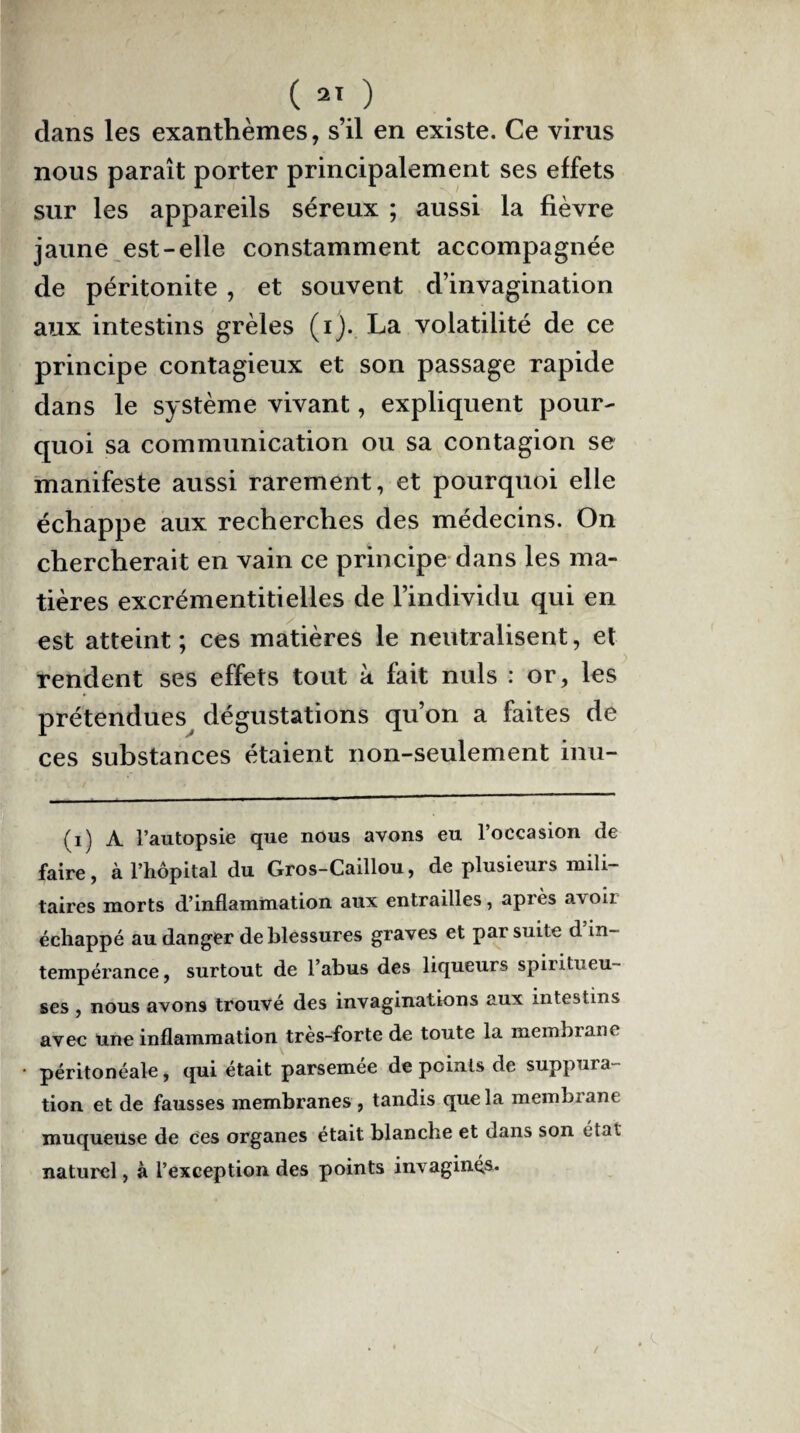 dans les exanthèmes, s’il en existe. Ce virus nous paraît porter principalement ses effets sur les appareils séreux ; aussi la fièvre jaune est-elle constamment accompagnée de péritonite , et souvent d’invagination aux intestins grêles (i). La volatilité de ce principe contagieux et son passage rapide dans le système vivant, expliquent pour¬ quoi sa communication ou sa contagion se manifeste aussi rarement, et pourquoi elle échappe aux recherches des médecins. On chercherait en vain ce principe dans les ma¬ tières excrémentitielles de l’individu qui en est atteint ; ces matières le neutralisent, et rendent ses effets tout à fait nuis : or, les prétendues dégustations qu’on a faites de ces substances étaient non-seulement inu- (i) A l’autopsie que nous avons eu l’occasion de faire, à l’hôpital du Gros-Caillou, de plusieurs mili¬ taires morts d’inflammation aux entrailles, après a\oii échappé au danger de blessures graves et par suite d in¬ tempérance, surtout de l’abus des liqueurs spiritueu- ses , nous avons trouvé des invaginations aux intestins avec une inflammation très-forte de toute la membrane péritonéale, qui était parsemée de points de suppura¬ tion et de fausses membranes , tandis que la membrane muqueuse de ces organes était blanche et dans son état naturel, à l’exception des points invaginés. /