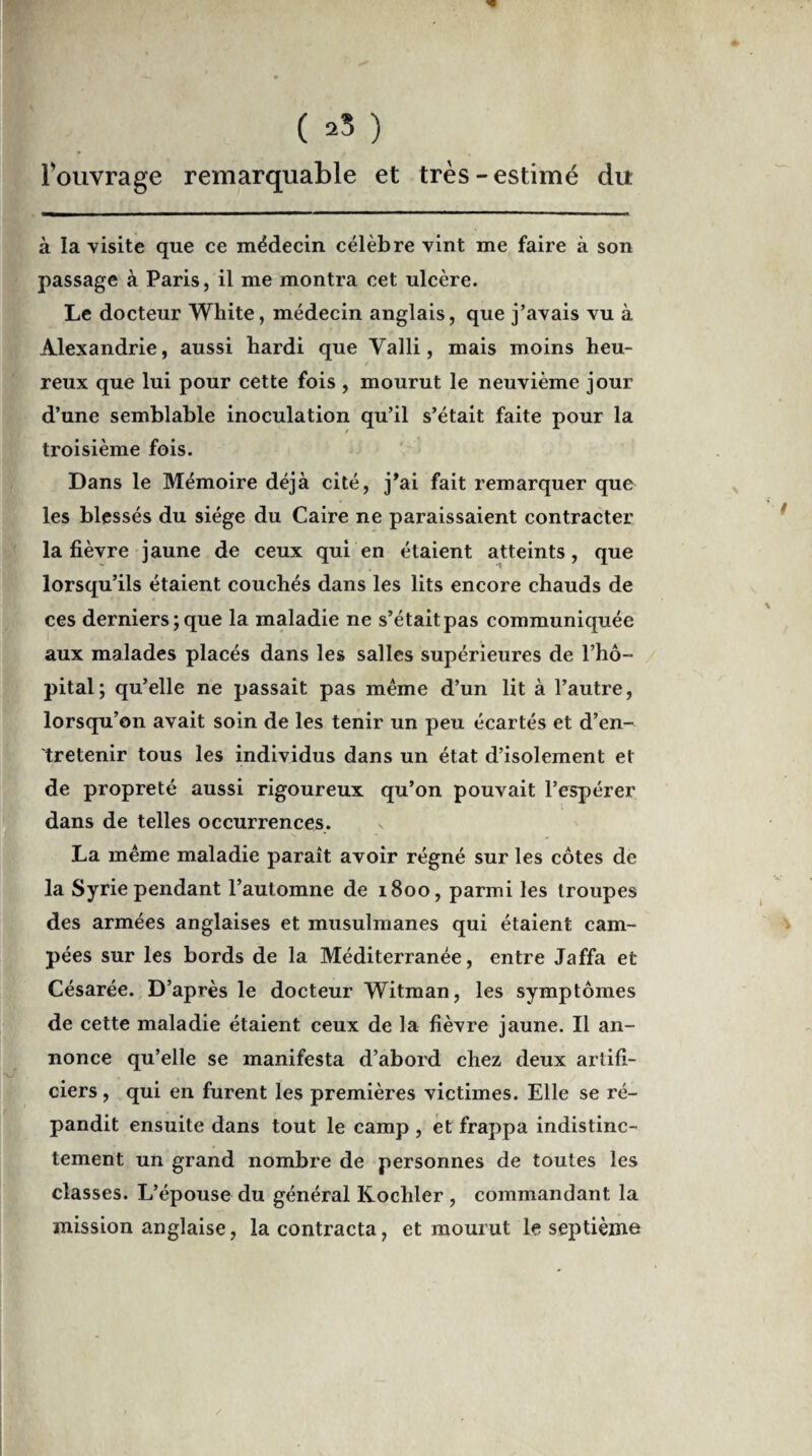 fouvrage remarquable et très-estimé du à la visite que ce médecin célèbre vint me faire à son passage à Paris, il me montra cet ulcère. Le docteur White, médecin anglais, que j’avais vu à Alexandrie, aussi hardi que Yalli, mais moins heu¬ reux que lui pour cette fois , mourut le neuvième jour d’une semblable inoculation qu’il s’était faite pour la troisième fois. Dans le Mémoire déjà cité, j*ai fait remarquer que les blessés du siège du Caire ne paraissaient contracter la fièvre jaune de ceux qui en étaient atteints, que lorsqu’ils étaient couchés dans les lits encore chauds de ces derniers; que la maladie ne s’était pas communiquée aux malades placés dans les salles supérieures de l’hô¬ pital; qu’elle ne passait pas même d’un lit à l’autre, lorsqu’on avait soin de les tenir un peu écartés et d’en¬ tretenir tous les individus dans un état d’isolement et de propreté aussi rigoureux qu’on pouvait l’espérer dans de telles occurrences. La même maladie paraît avoir régné sur les côtes de la Syrie pendant l’automne de 1800, parmi les troupes des armées anglaises et musulmanes qui étaient cam¬ pées sur les bords de la Méditerranée, entre Jaffa et Césarée. D’après le docteur Witman, les symptômes de cette maladie étaient ceux de la fièvre jaune. Il an¬ nonce qu’elle se manifesta d’abord chez deux artifi¬ ciers , qui en furent les premières victimes. Elle se ré¬ pandit ensuite dans tout le camp , et frappa indistinc¬ tement un grand nombre de personnes de toutes les classes. L’épouse du général Kochler , commandant la mission anglaise, la contracta, et mourut le septième