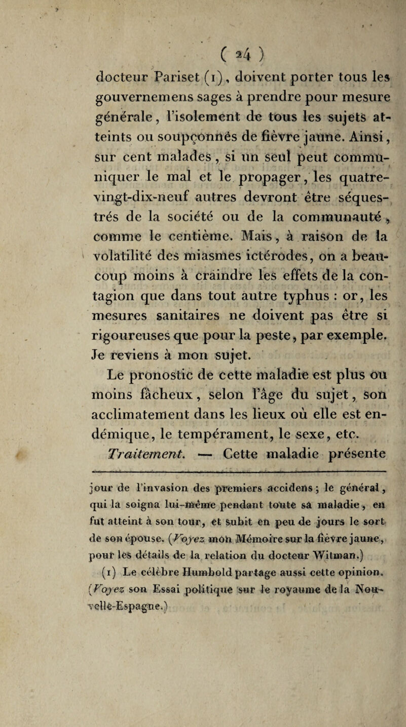 docteur Pariset (i), doivent porter tous les gouvernemens sages à prendre pour mesure générale, l’isolement de tous les sujets at¬ teints ou soupçonnés de fièvre jaune. Ainsi, sur cent malades , si un seul peut commu¬ niquer le mal et le propager, les quatre- vingt-dix-neuf autres devront être séques¬ trés de la société ou de la communauté , comme le centième. Mais, à raison de la volatilité des miasmes ictérodes, on a beau¬ coup moins à craindre les effets de la con¬ tagion que dans tout autre typhus : or, les mesures sanitaires ne doivent pas être si rigoureuses que pour la peste, par exemple. Je reviens à mon sujet. Le pronostic de cette maladie est plus ou moins fâcheux, selon Page du sujet, son acclimatement dans les lieux où elle est en¬ démique, le tempérament, le sexe, etc. Traitement. — Cette maladie présente jour de l’invasion des premiers accidens ; le général, qui la soigna lui-même pendant toute sa maladie, en fut atteint à son tour, et subit en peu de jours le sort de son épouse. [Voyez mou Mémoire sur la fièvre jaune, pour les détails de la relation du docteur Witrnan.) (i) Le célèbre Humbold partage aussi cette opinion, f'Voyez son Essai politique sur le royaume de la Nou¬ velle-Espagne.)