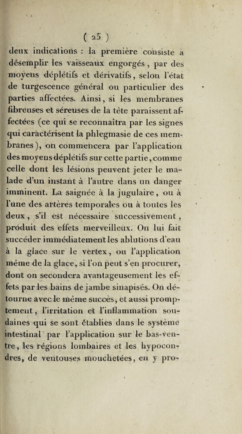 (*5) ' deux indications : la première consiste à désemplir les vaisseaux engorgés , par des moyens déplétifs et dérivatifs, selon l’état de turgescence général ou particulier des parties affectées. Ainsi, si les membranes fibreuses et séreuses de là tète paraissent af¬ fectées (ce qui se reconnaîtra par les signes qui caractérisent la phlegmasie de ces mem¬ branes), on commencera par l’application des moyens déplétifs sur cette partie, comme celle dont les lésions peuvent jeter le ma¬ lade d’un instant à l’autre dans un danger imminent. La saignée à la jugulaire, ou à l’une des artères temporales ou à toutes les deux , s’il est nécessaire successivement , produit des effets merveilleux. On lui fait succéder immédiatement les ablutions d’eau à la glace sur le vertex, ou l’application meme de la glace, si l’on peut s’en procurer, dont on secondera avantageusement les ef¬ fets par les bains de jambe sinapisés. On dé¬ tourne avec le meme succès, et aussi promp¬ tement , l’irritation et l’inflammation sou¬ daines qui se sont établies dans le système intestinal par l’application sur le bas-ven¬ tre , les régions lombaires et les hypocon- dres, de ventouses mouchetées, en y pro-