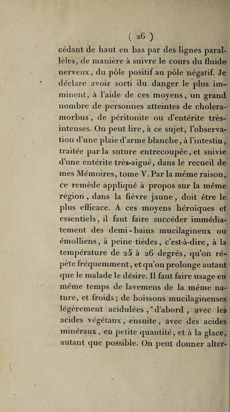 V . (>6) cédant de haut en bas par des lignes paral¬ lèles, de manière à suivre le cours du fluide' nerveux, du pôle positif au pôle négatif. Je déclare avoir sorti du danger le plus im¬ minent, à laide de ces moyens, un grand nombre de personnes atteintes de cholera- morbus , de péritonite ou d’entérite très- intenses. On peut lire, à ce sujet, l’observa¬ tion d’une plaie d’arme blanche, à l’intestin, traitée par la suture entrecoupée, et suivie d’une entérite très-aiguë, dans le recueil de mes Mémoires, tome Y. Par la meme raison, \ 7 ce remède appliqué à propos sur la meme région , dans la fièvre jaune, doit être le plus efficace. A ces moyens héroïques et essentiels, il faut faire succéder immédia¬ tement des demi-bains mucilagineux ou émolliens, à peine tièdes, c’est-à-dire, à la température de 25 à 26 degrés, qu’on ré¬ pète fréquemment, et qu’on prolonge autant que le malade le désire. Il faut faire usage en même temps de lavemens de la même na¬ ture, et froids; de boissons mucilagineuses légèrement acidulées , * d’abord , avec les acides végétaux, ensuite, avec des acides minéraux, en petite quantité, et à la glace, autant que possible. On peut donner alter-
