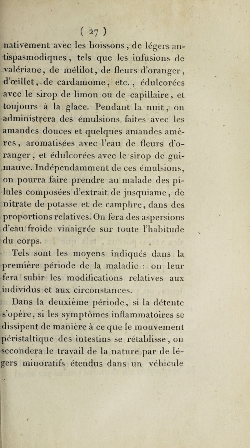 nativement avec les boissons, de légers an¬ tispasmodiques , tels que les infusions de valériane, de mélilot, de fleurs d’oranger, d’œillet, de cardamome, etc., édulcorées avec le sirop de limon ou de capillaire, et toujours à la glace. Pendant la nuit, on administrera des émulsions faites avec les amandes douces et quelques amandes amè¬ res, aromatisées avec l’eau de fleurs d’o¬ ranger, et édulcorées avec le sirop de.gui¬ mauve. Indépendamment de ces émulsions, on pourra faire prendre au malade des pi¬ lules composées d’extrait de jusquiame, de nitrate de potasse et de camphre, dans des proportions relatives. On fera des aspersions d’eau froide vinaigrée sur toute l’habitude du corps. Tels sont les moyens indiqués dans la première période de la maladie : on leur fera subir les modifications relatives aux individus et aux circonstances. Dans la deuxième période, si la détente s’opère, si les symptômes inflammatoires se dissipent de manière à ce que le mouvement péristaltique des intestins se rétablisse, on secondera le travail de la nature par de lé¬ gers minoratifs étendus dans un véhicule