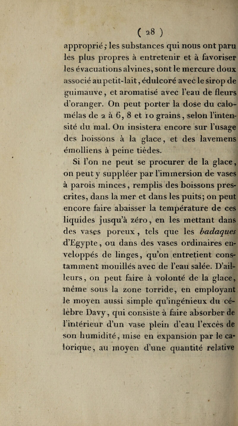 ( -8 ) approprié ; les substances qui nous ont paru les plus propres à entretenir et à favoriser les évacuations alvines, sont le mercure doux associé aupetit-lait, édulcoré avec le sirop de guimauve, et aromatisé avec l’eau de fleurs d’oranger. On peut porter la dose du calo- mêlas de 2 à 6, 8 et io grains, selon l’inten¬ sité du mal. On insistera encore sur l’usage des boissons à la glace, et des lavemens émolliens à peine tièdes. Si l’on ne peut se procurer de la glace, on peut y suppléer par l’immersion de vases à parois minces, remplis des boissons pres¬ crites, dans la mer et dans les puits; on peut encore faire abaisser la température de ces liquides jusqu’à zéro, en les mettant dans des vases poreux , tels que les badaques d’Egypte, ou dans des vases ordinaires en¬ veloppés de linges, qu’on entretient cons¬ tamment mouillés avec de l’eau salée. D’ail¬ leurs, on peut faire à volonté de la glace, meme sous la zone torride, en employant le moyen aussi simple qu’ingénieux du cé- « lèbre Davy, qui consiste à faire absorber de l’intérieur d’un vase plein d’eau l’excès de son humidité, mise en expansion par le ca¬ lorique, au moyen d’une quantité relative