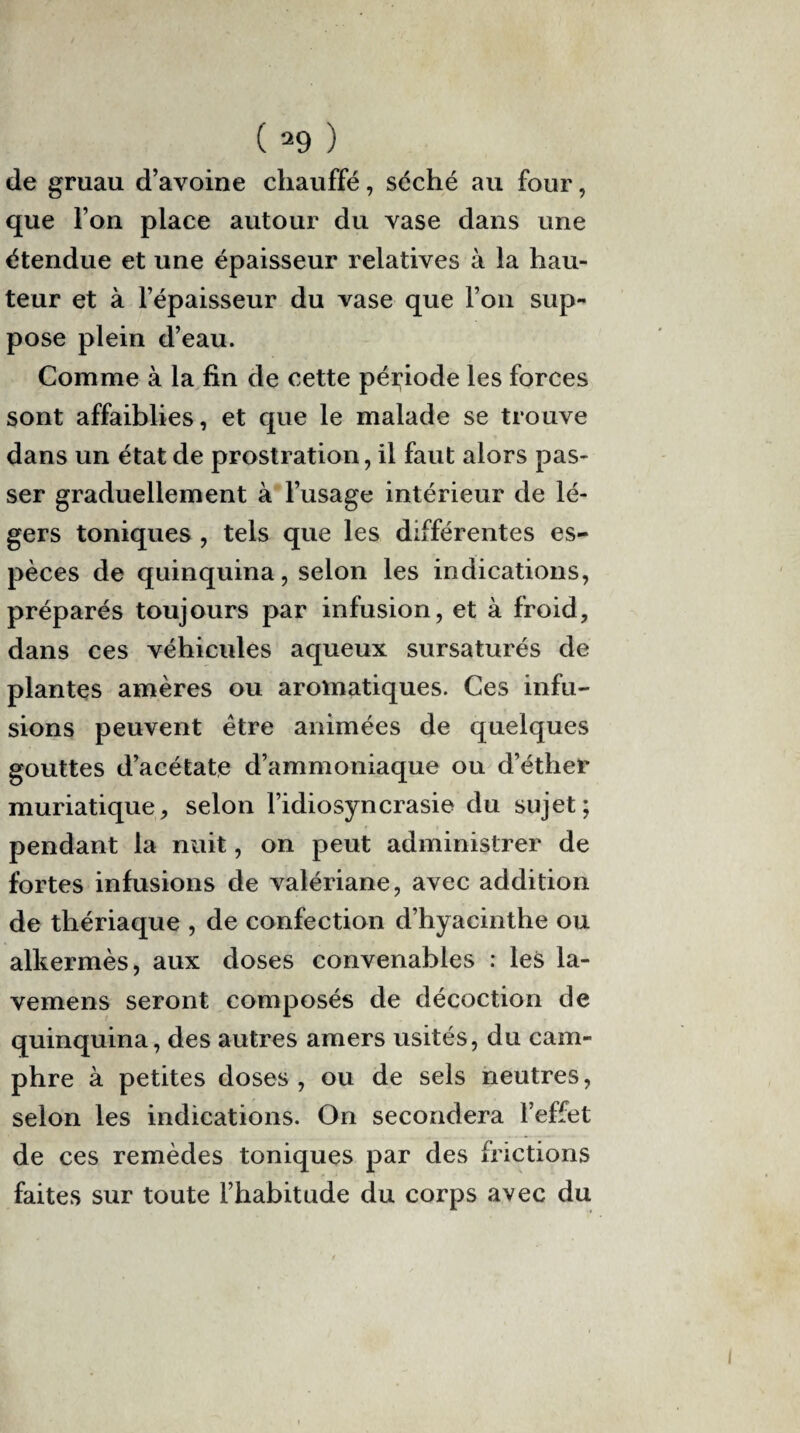 de gruau d’avoine chauffé, séché au four, que l’on place autour du vase dans une étendue et une épaisseur relatives à la hau¬ teur et à l’épaisseur du vase que l’on sup¬ pose plein d’eau. Comme à la fin de cette période les forces sont affaiblies, et que le malade se trouve dans un état de prostration, il faut alors pas¬ ser graduellement à l’usage intérieur de lé¬ gers toniques , tels que les différentes es¬ pèces de quinquina, selon les indications, préparés toujours par infusion, et à froid, dans ces véhicules aqueux sursaturés de plantes amères ou aromatiques. Ces infu¬ sions peuvent être animées de quelques gouttes d’acétate d’ammoniaque ou d’éther muriatique, selon l’idiosyncrasie du sujet; pendant la nuit, on peut administrer de fortes infusions de valériane, avec addition de thériaque , de confection d’hyacinthe ou alkermès, aux doses convenables : les la- vemens seront composés de décoction de quinquina, des autres amers usités, du cam¬ phre à petites doses, ou de sels neutres, selon les indications. On secondera l’effet de ces remèdes toniques par des frictions faites sur toute l’habitude du corps avec du