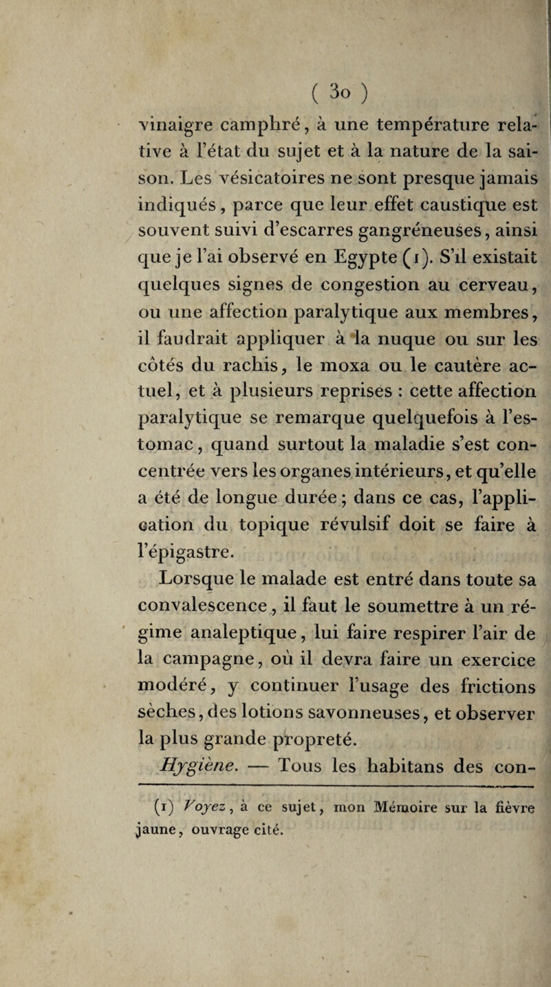 vinaigre camphré, à une température rela¬ tive à l’état du sujet et à la nature de la sai¬ son. Les vésicatoires ne sont presque jamais indiqués, parce que leur effet caustique est souvent suivi d’escarres gangréneuses, ainsi que je l’ai observé en Egypte (i). S’il existait quelques signes de congestion au cerveau, ou une affection paralytique aux membres, il faudrait appliquer à la nuque ou sur les côtés du rachis, le moxa ou le cautère ac¬ tuel, et à plusieurs reprises : cette affection paralytique se remarque quelquefois à l’es¬ tomac , quand surtout la maladie s’est con¬ centrée vers les organes intérieurs, et qu’elle a été de longue durée; dans ce cas, l’appli¬ cation du topique révulsif doit se faire à l’épigastre. Lorsque le malade est entré dans toute sa convalescence, il faut le soumettre à un ré¬ gime analeptique, lui faire respirer l’air de la campagne, où il devra faire un exercice modéré, y continuer l’usage des frictions sèches, des lotions savonneuses, et observer la plus grande propreté. Hygiène. — Tous les habitans des con- (i) Voyez, à ce sujet, mon Mémoire sur la fièvre jaune, ouvrage cité.
