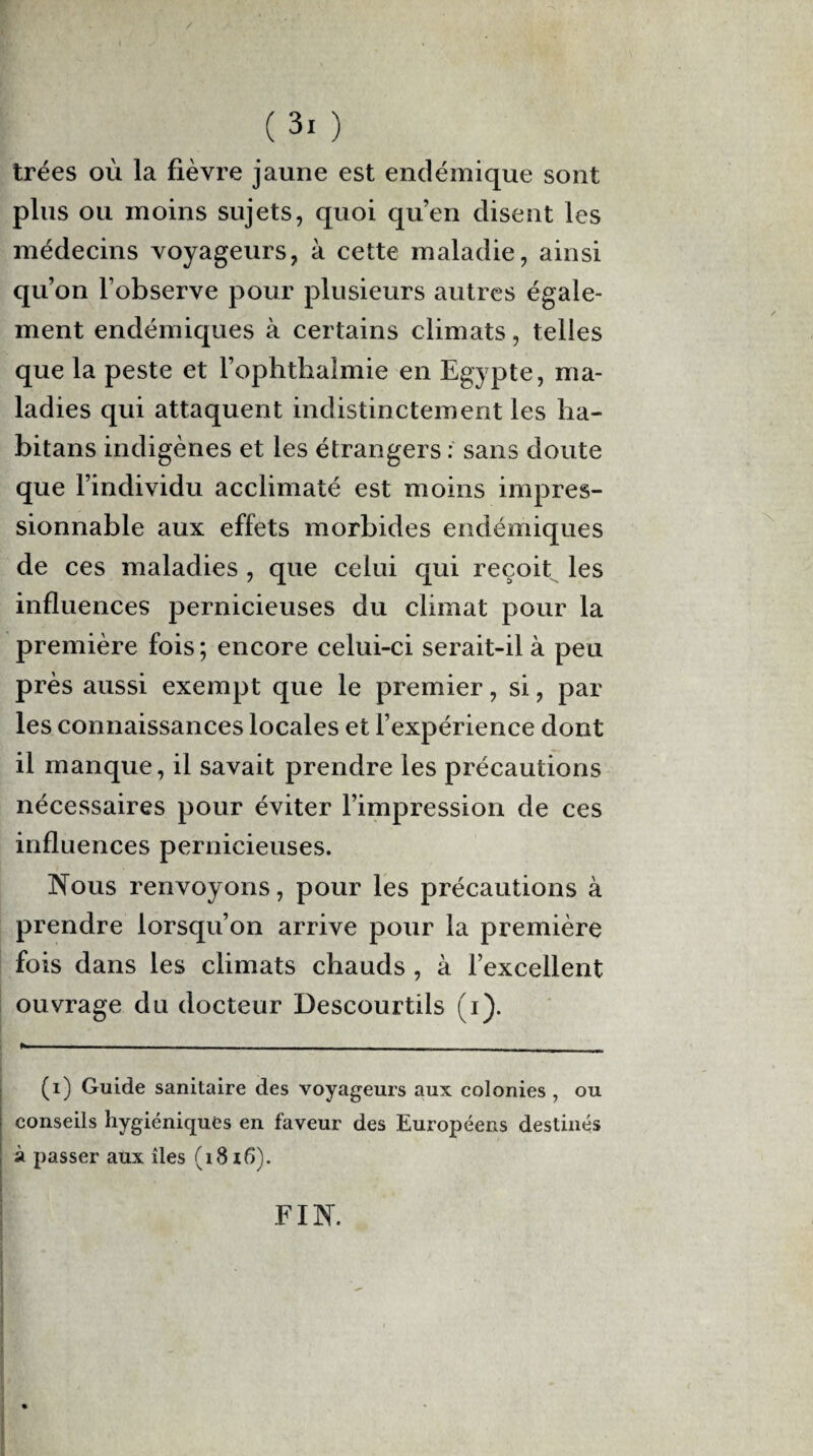 trées où la fièvre jaune est endémique sont plus ou moins sujets, quoi qu’en disent les médecins voyageurs, à cette maladie, ainsi qu’on l’observe pour plusieurs autres égale¬ ment endémiques à certains climats, telles que la peste et l’ophthalmie en Egypte, ma¬ ladies qui attaquent indistinctement les ha- bitans indigènes et les étrangers : sans doute que l’individu acclimaté est moins impres¬ sionnable aux effets morbides endémiques de ces maladies , que celui qui reçoit les influences pernicieuses du climat pour la première fois; encore celui-ci serait-il à peu près aussi exempt que le premier, si, par les connaissances locales et l’expérience dont il manque, il savait prendre les précautions nécessaires pour éviter l’impression de ces influences pernicieuses. Nous renvoyons, pour les précautions à prendre lorsqu’on arrive pour la première fois dans les climats chauds , à l’excellent ouvrage du docteur Descourtils (i). (i) Guide sanitaire des voyageurs aux colonies , ou conseils hygiéniques en faveur des Européens destinés à passer aux îles (1816). FIN.