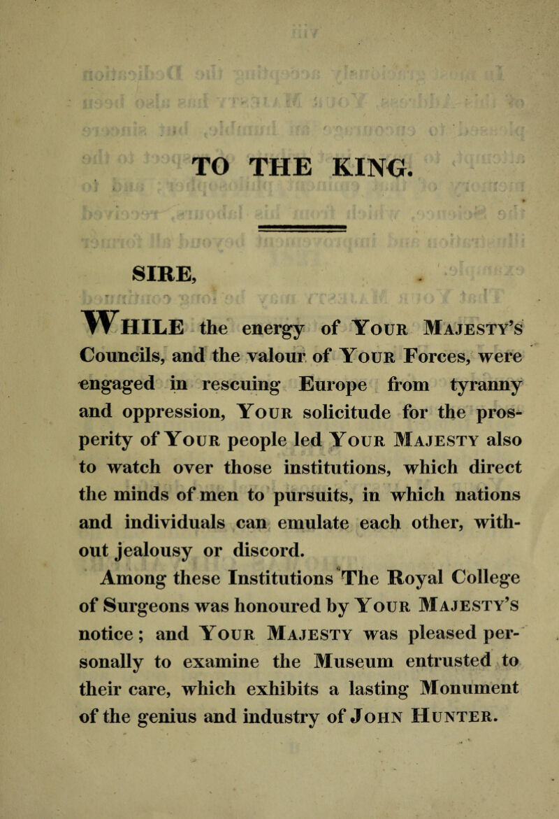 TO THE KING. * V r •• ■ : #' , > • »,• • T + . -V *~Wf r* A- ■ ’ / • ’ ‘ -3* ... »l ■ -V SIRE, n _ ..... A . T V . ’ J- * y ■ ru • i' .•> . ; I t . , t> • ’ V %, • '* # '*• / • \ . ^ y ; • . • 4 1 ' A ^ ■ i 1 'i ? • . 4 . y ‘ A While the energy of Your Majesty’s Councils, and the valour of Your Forces, were engaged in rescuing Europe from tyranny and oppression, Your solicitude for the pros¬ perity of Your people led Your Majesty also to watch over those institutions, which direct 1 V •.*(,- * ' ■ . *- . *% K the minds of men to pursuits, in which nations and individuals can emulate each other, with¬ out jealousy or discord. ■I? Among these Institutions The Royal College of Surgeons was honoured by Your Majesty’s notice; and Your Majesty was pleased per¬ sonally to examine the Museum entrusted to their care, which exhibits a lasting Monument of the genius and industry of John Hunter.