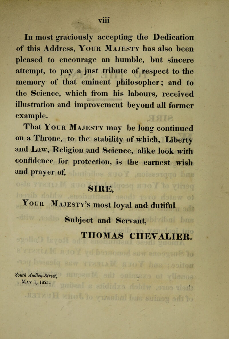 r • r Yin In most graciously accepting the Dedication of this Address, Your Majesty has also been pleased to encourage an humble, but sincere attempt, to pay a just tribute of respect to the memory of that eminent philosopher; and to the Science, which from his labours, received illustration and improvement beyond all former example. That Your Majesty may he long continued on a Throne, to the stability of which, Liberty and Law, Religion and Science, alike look with confidence for protection, is the earnest wish and prayer of, SIRE, Your Majesty’s most loyal and dutiful Subject and Servant, THOMAS CHEVALIER. *• South Audley-Sfreef, May 1, 182). V