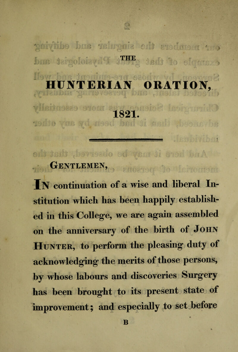 . ■ •* (T ' ■ 7 r,?: \J ... .• j r* THE HUNTERIAN ORATION, £ • •' . * t, K l • ■ ■ ■ ^ v ; * I 4 1821. Gentlemen, In continuation of a wise and liberal In¬ stitution which has been happily establish¬ ed in this College, we are again assembled on the anniversary of the birth of John Hunter, to perform the pleasing duty of acknowledging the merits of those persons, by whose labours and discoveries Surgery has been brought to its present state of improvement; and especially to set .before B