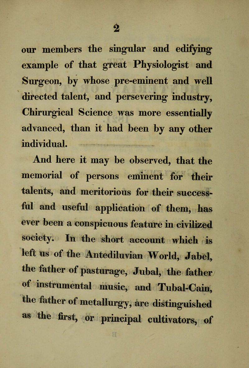 our members the singular and edifying example of that great Physiologist and Surgeon, by whose pre-eminent and well directed talent, and persevering industry, Chirurgical Science was more essentially advanced, than it had been by any other individual. And here it may be observed, that the memorial of persons eminent for their i, and meritorious for their success¬ ful and useful application of them, has ever been a conspicuous feature in civilized In the short account which is left us of the Antediluvian World, Jabel, the father of pasturage, Jubal, the father of instrumental music, and Tubal-Cain, the father of metallurgy, are distinguished as the first, or principal cultivators, of