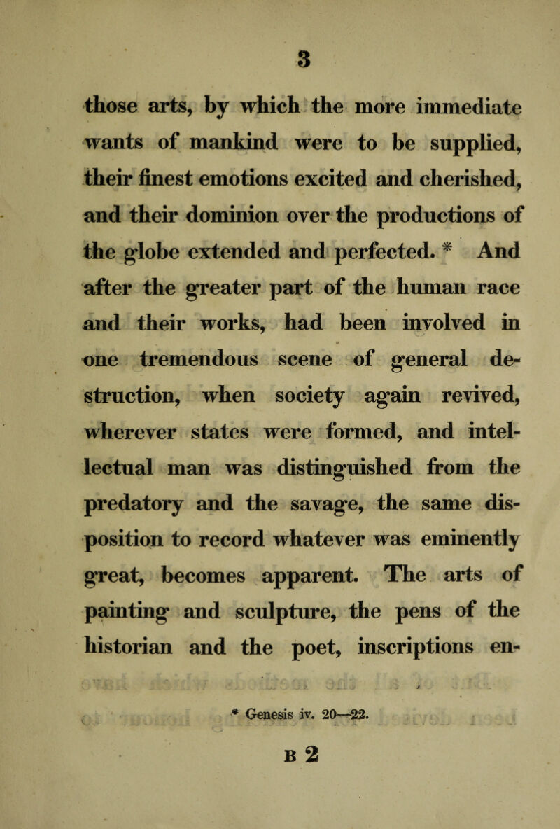 those arts, by which the more immediate wants of mankind were to be supplied, their finest emotions excited and cherished, and their dominion over the productions of the globe extended and perfected. * And after the greater part of the human race and their works, had been involved in * one tremendous scene of general de¬ struction, when society again revived, wherever states were formed, and intel¬ lectual man was distinguished from the predatory and the savage, the same dis¬ position to record whatever was eminently great, becomes apparent. The arts of painting and sculpture, the pens of the historian and the poet, inscriptions en- 1 # Genesis iv. 20—22* B 2 j