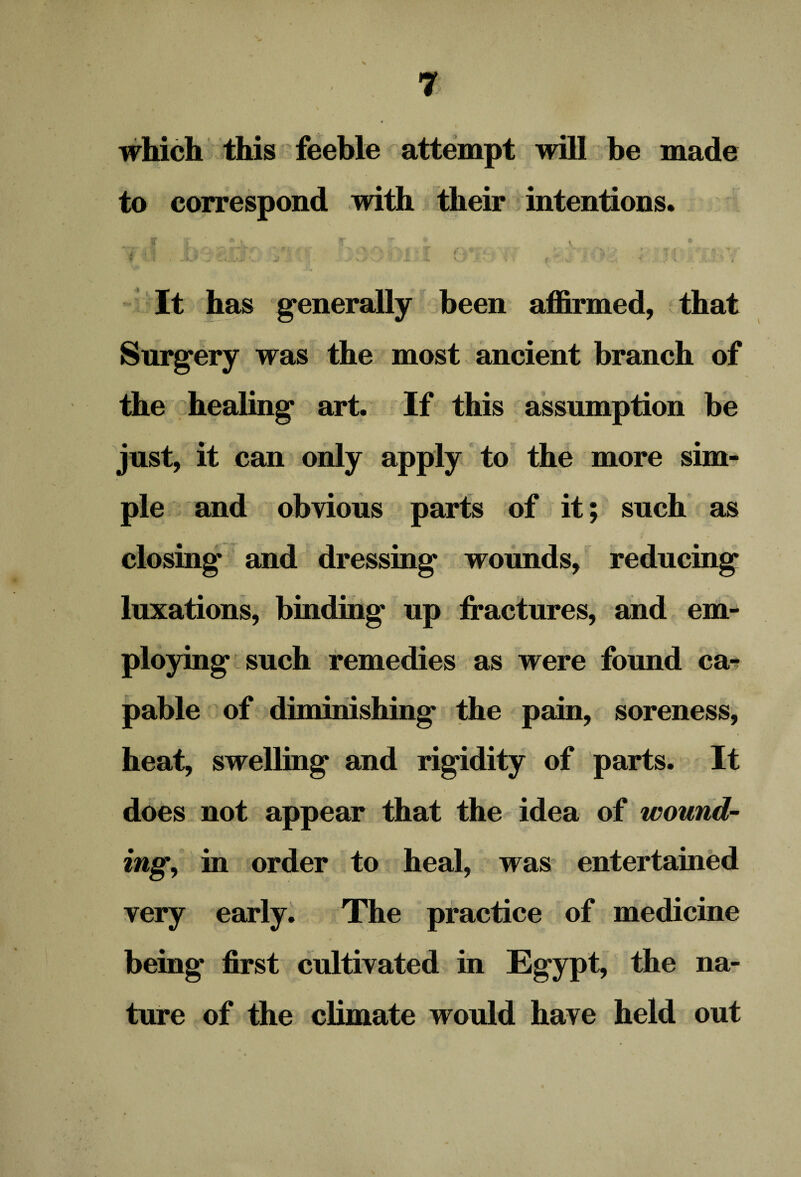 which this feeble attempt will be made to correspond with their intentions. It has generally been affirmed, that Surgery was the most ancient branch of the healing art. If this assumption be just, it can only apply to the more sim¬ ple and obvious parts of it; such as closing and dressing wounds, reducing luxations, binding up fractures, and em¬ ploying such remedies as were found ca¬ pable of diminishing the pain, soreness, heat, swelling and rigidity of parts. It does not appear that the idea of wound¬ ing, in order to heal, was entertained very early. The practice of medicine being first cultivated in Egypt, the na¬ ture of the climate would have held out