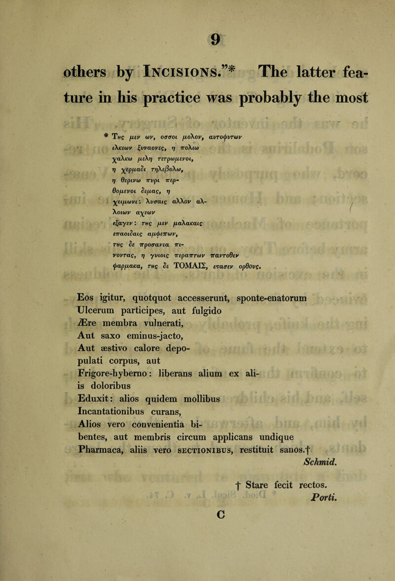 others by Incisions.”* The latter fea¬ ture in his practice was probably the most ) %Eifi(i)vi: \vffcug aXXov aX- Xouov a^Etov c^aycv: rug ficv fiaXaKaig E7T CtOlScug a/Ll(j)£7r(*)Vt rag tie irpocravca ti- vovrag, rj yvioig TrEpcnrTiov rravrodEV (pap/xaica, r&g Sc TOMAI2, c^acrev opQovg. Eos igitur, quotquot accesserunt, sponte-enatorum Ulcerum participes, aut fulgido iEre membra vulnerati, Aut saxo eminus-jacto, pulati corpus, aut Frigore-hyberno: liberans alium ex ali- is doloribus Eduxit: alios quidem mollibus Incantationibus curans, Alios vero convenientia bi- bentes, aut membris circum applicans undique Pharmaca, aliis vero sectionibus, restituit sanos.f Schmid. : : - f Stare fecit rectos. r Porti. C