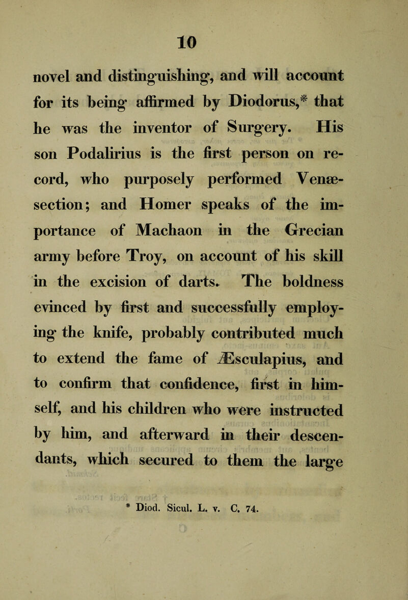 novel and distinguishing’, and will account for its being affirmed by Diodorus,* that he was the inventor of Surgery. His son Podalirius is the first person on re¬ cord, who purposely performed Vene¬ section; and Homer speaks of the im¬ portance of Machaon in the Grecian army before Troy, on account of his skill in the excision of darts. The boldness evinced by first and successfully employ¬ ing the knife, probably contributed much to extend the fame of iEsculapius, and to confirm that confidence, first in him¬ self, and his children who were instructed by him, and afterward in their descen¬ dants, which secured to them the large * Diod. Sicul. L. v. C. 74.