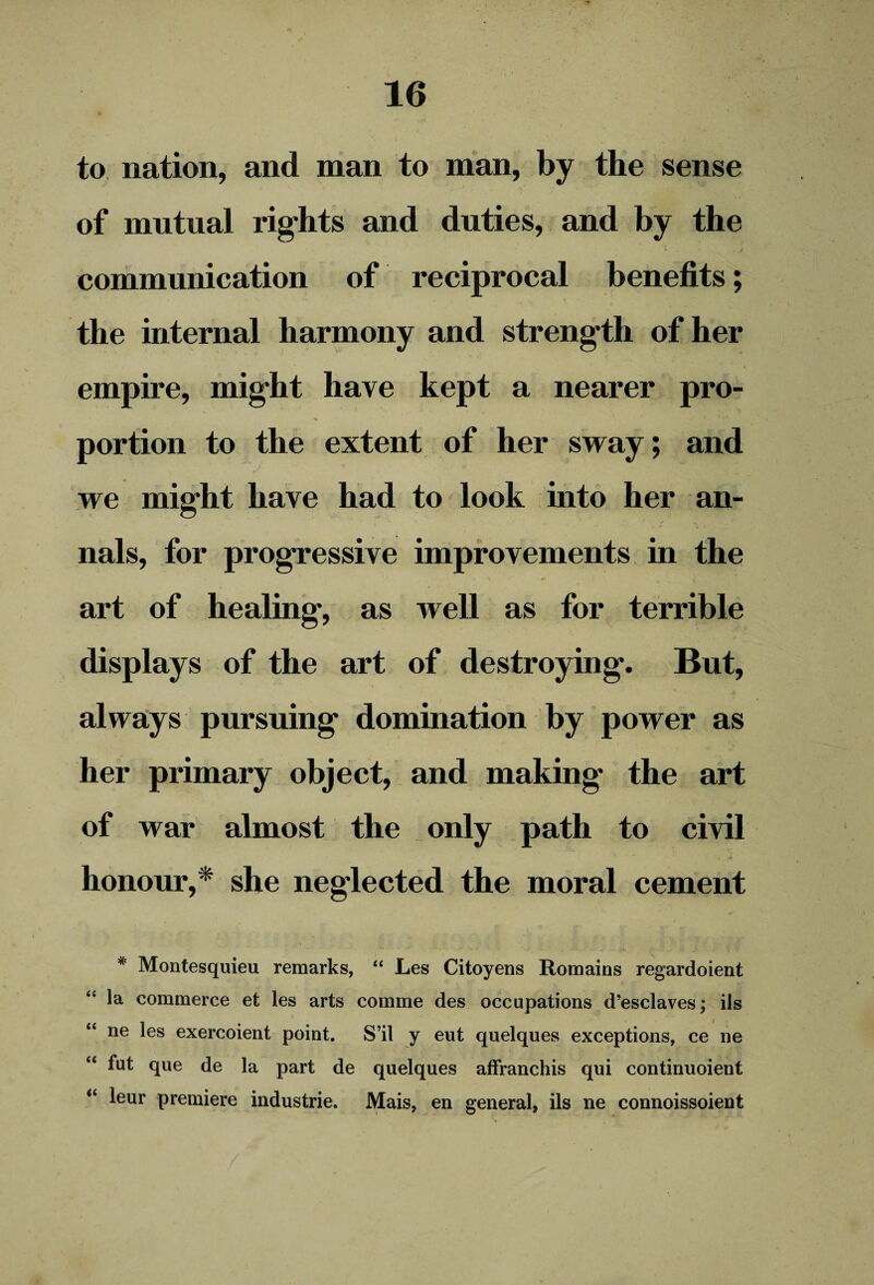 to nation, and man to man, by the sense of mutual rights and duties, and by the communication of reciprocal benefits; the internal harmony and strength of her empire, might have kept a nearer pro- % ' 1 ' ’’ portion to the extent of her sway; and we might have had to look into her an¬ nals, for progressive improvements in the art of healing, as well as for terrible displays of the art of destroying'. But, always pursuing domination by power as her primary object, and making the art of war almost the only path to civil honour,* she neglected the moral cement * Montesquieu remarks, “ Les Citoyens Remains regardoient “ la commerce et les arts comme des occupations d’esclaves; ils “ ne les exercoient point. S’il y eut quelques exceptions, ce ne “ fut que de la part de quelques affranchis qui continuoient “ leur premiere industrie. Mais, en general, ils ne connoissoient