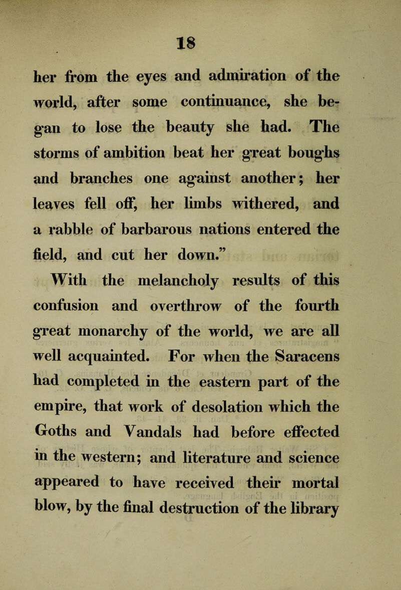 her from the eyes and admiration of the world, after some continuance, she be¬ gan to lose the beauty she had. The storms of ambition beat her great boughs and branches one against another; her leaves fell off, her limbs withered, and a rabble of barbarous nations entered the field, and cut her down.” With the melancholy results of this confusion and overthrow of the fourth great monarchy of the world, we are all well acquainted. For when the Saracens had completed in the eastern part of the empire, that work of desolation which the Goths and Vandals had before effected in the western; and literature and science i appeared to have received their mortal blow, by the final destruction of the library