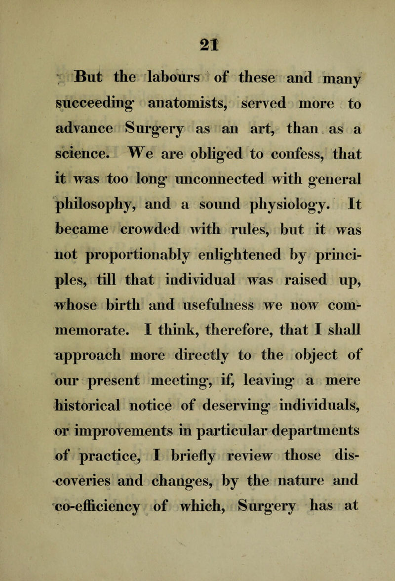 But the labours of these and many succeeding* anatomists, served more to advance Surgery as an art, than as a science. We are obliged to confess, that it was too long unconnected with general philosophy, and a sound physiology. It became crowded with rules, but it was not proportionably enlightened by princi¬ ples, till that individual was raised up, whose birth and usefulness we now com¬ memorate. I think, therefore, that I shall approach more directly to the object of our present meeting, if, leaving* a mere historical notice of deserving individuals, or improvements in particular departments of practice, I briefly review those dis¬ coveries and changes, by the nature and s co-efficiency of which, Surgery has at