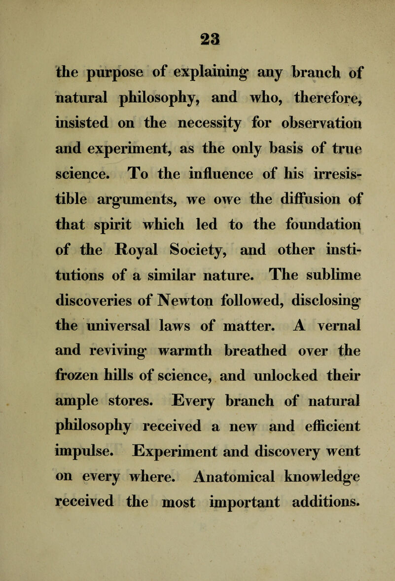 the purpose of explaining* any branch of natural philosophy, and who, therefore, insisted on the necessity for observation and experiment, as the only basis of trne science. To the influence of his irresis- ' ^ tible arguments, we owe the diffusion of that spirit which led to the foundation of the Royal Society, and other insti¬ tutions of a similar nature. The sublime '; ' '' •»-> discoveries of Newton followed, disclosing the universal laws of matter. A vernal and reviving warmth breathed over the frozen hills of science, and unlocked their ample stores. Every branch of natural * * philosophy received a new and efficient impulse. Experiment and discovery went on every where. Anatomical knowledge received the most important additions.