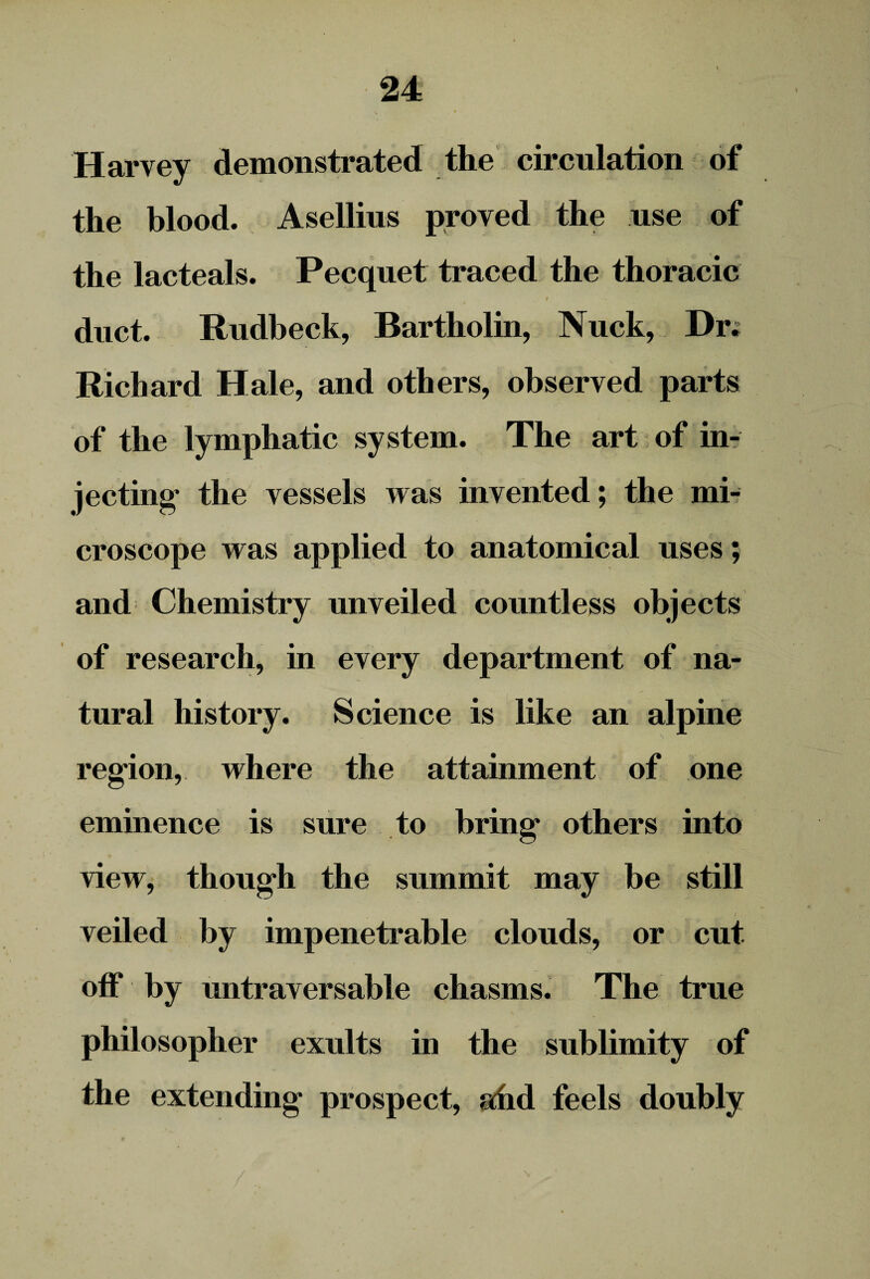 Harvey demonstrated the circulation of the blood. Asellius proved the use of the lacteals. Pecquet traced the thoracic t duct. Rudbeck, Bartholin, Nuck, Dr; Richard Hale, and others, observed parts of the lymphatic system. The art of in¬ jecting* the vessels was invented; the mi¬ croscope was applied to anatomical uses; and Chemistry unveiled countless objects of research, in every department of na¬ tural history. Science is like an alpine region, where the attainment of one eminence is sure to bring* others into view, though the summit may be still veiled by impenetrable clouds, or cut off by untraversable chasms. The true philosopher exults in the sublimity of the extending prospect, ahd feels doubly