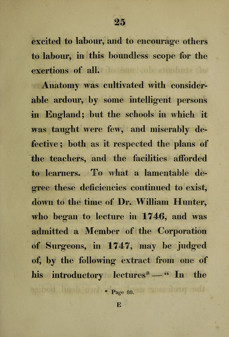 • <* V- excited to labour, and to encourage others to labour, in this boundless scope for the exertions of all. Anatomy was cultivated with consider¬ able ardour, by some intelligent persons in England; but the schools in which it was taught were few, and miserably de¬ fective; both as it respected the plans of the teachers, and the facilities afforded to learners. To what a lamentable de¬ gree these deficiencies continued to exist, down to the time of Dr. William Hunter, who began to lecture in 1746, and was admitted a Member of the Corporation of Surgeons, in 1747, may be judged of, by the following extract from one of his introductory lectures* — “ In the * Page 88. E