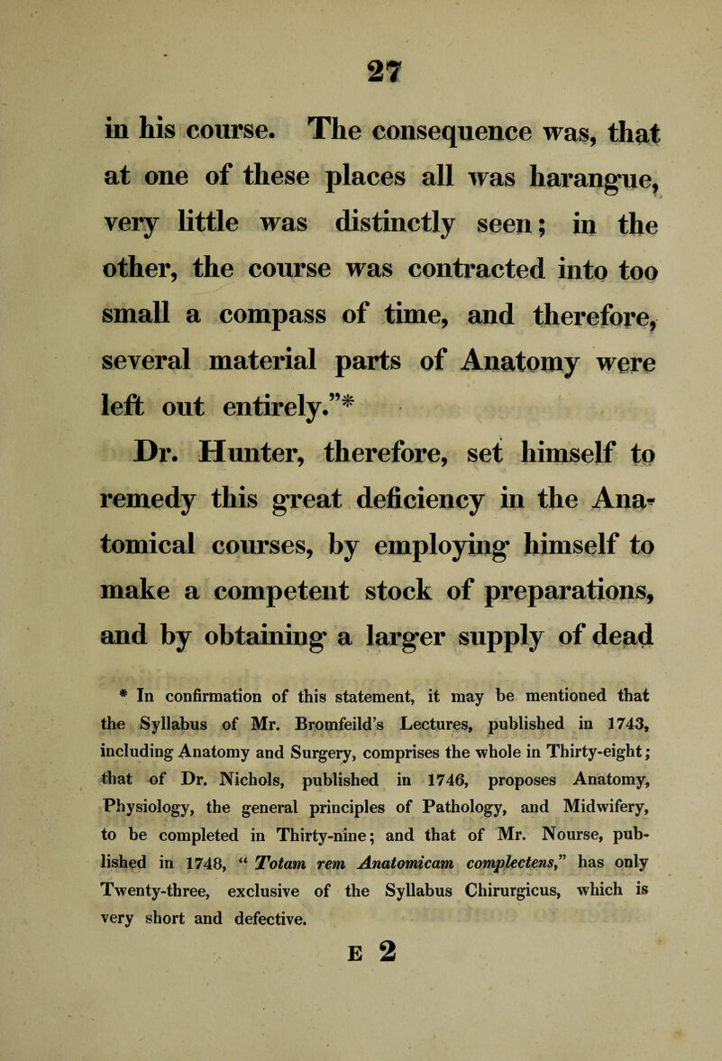 in his course. The consequence was, that at one of these places all was harangue, very little was distinctly seen; in the other, the course was contracted into too small a compass of time, and therefore, several material parts of Anatomy were left out entirely.”* Dr. Hunter, therefore, set himself to remedy this great deficiency in the Ana* tomical courses, by employing himself to make a competent stock of preparations, and by obtaining a larger supply of dead # In confirmation of this statement, it may be mentioned that the Syllabus of Mr. Bromfeild’s Lectures, published in 1743, including Anatomy and Surgery, comprises the whole in Thirty-eight; that of Dr. Nichols, published in 1746, proposes Anatomy, Physiology, the general principles of Pathology, and Midwifery, to be completed in Thirty-nine; and that of Mr. Nourse, pub¬ lished in 1748, “ Totam rent Anatomicam complectensy” has only Twenty-three, exclusive of the Syllabus Chirurgicus, which is very short and defective.