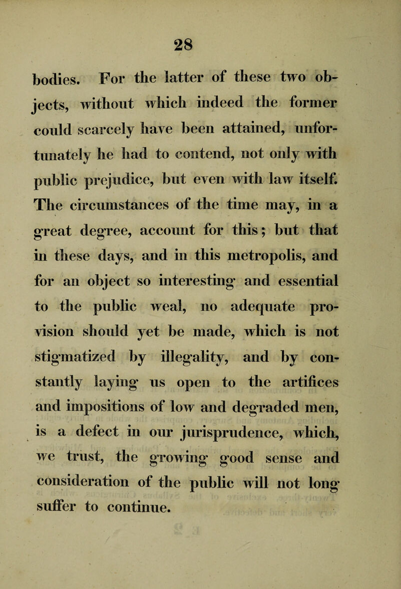 bodies. For the latter of these two ob¬ jects, without which indeed the former could scarcely have been attained, unfor¬ tunately he had to contend, not only with public prejudice, but even with law itself. The circumstances of the time may, in a ' >’ great degree, account for this; but that in these days, and in this metropolis, and for an object so interesting and essential to the public weal, no adequate pro¬ vision should yet be made, which is not stigmatized by illegality, and by con¬ stantly laying us open to the artifices i . ' and impositions of low and degraded men, is a defect in our jurisprudence, which, we trust, the growing good sense and consideration of the public will not long suffer to continue.