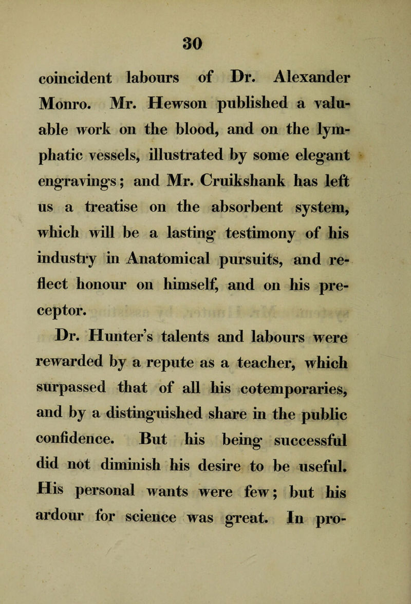 so coincident labours of Dr. Alexander Monro. Mr. Hewson published a valu¬ able work on the blood, and on the lym¬ phatic vessels, illustrated by some eleg'ant engravings; and Mr. Cruikshank has left us a treatise on the absorbent system, which will be a lasting testimony of his industry in Anatomical pursuits, and re- • * , • • , fleet honour on himself, and on his pre¬ ceptor. Dr. Hunter’s talents and labours were rewarded by a repute as a teacher, which surpassed that of all his cotemporaries, and by a distinguished share in the public confidence. But his being successful did not diminish his desire to be useful. His personal wants were few; but his ardour for science was great. In pro-