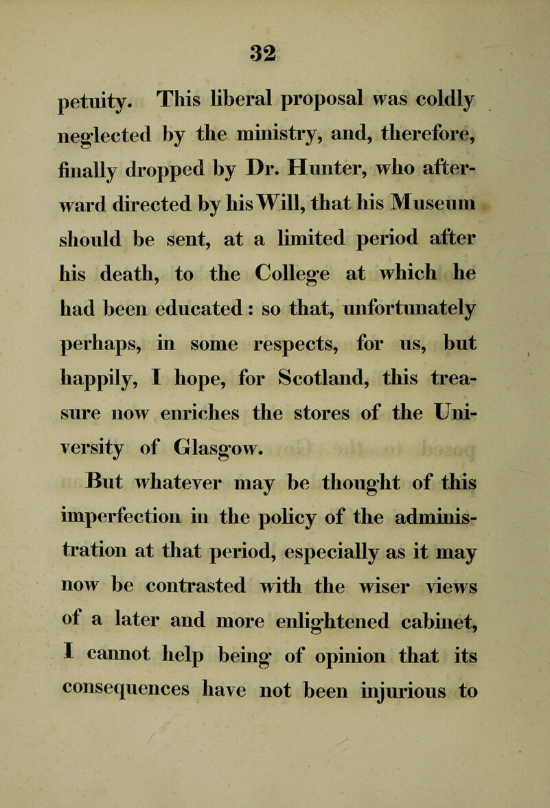 petuity. This liberal proposal was coldly neglected by the ministry, and, therefore, finally dropped by Dr. Hunter, who after¬ ward directed by his Will, that his Museum should be sent, at a limited period after his death, to the College at which he had been educated: so that, unfortunately perhaps, in some respects, for us, but happily, I hope, for Scotland, this trea¬ sure now enriches the stores of the Uni¬ versity of Glasgow. But whatever may be thought of this imperfection in the policy of the adminis¬ tration at that period, especially as it may now be contrasted with the wiser views of a later and more enlightened cabinet, I cannot help being of opinion that its consequences have not been injurious to