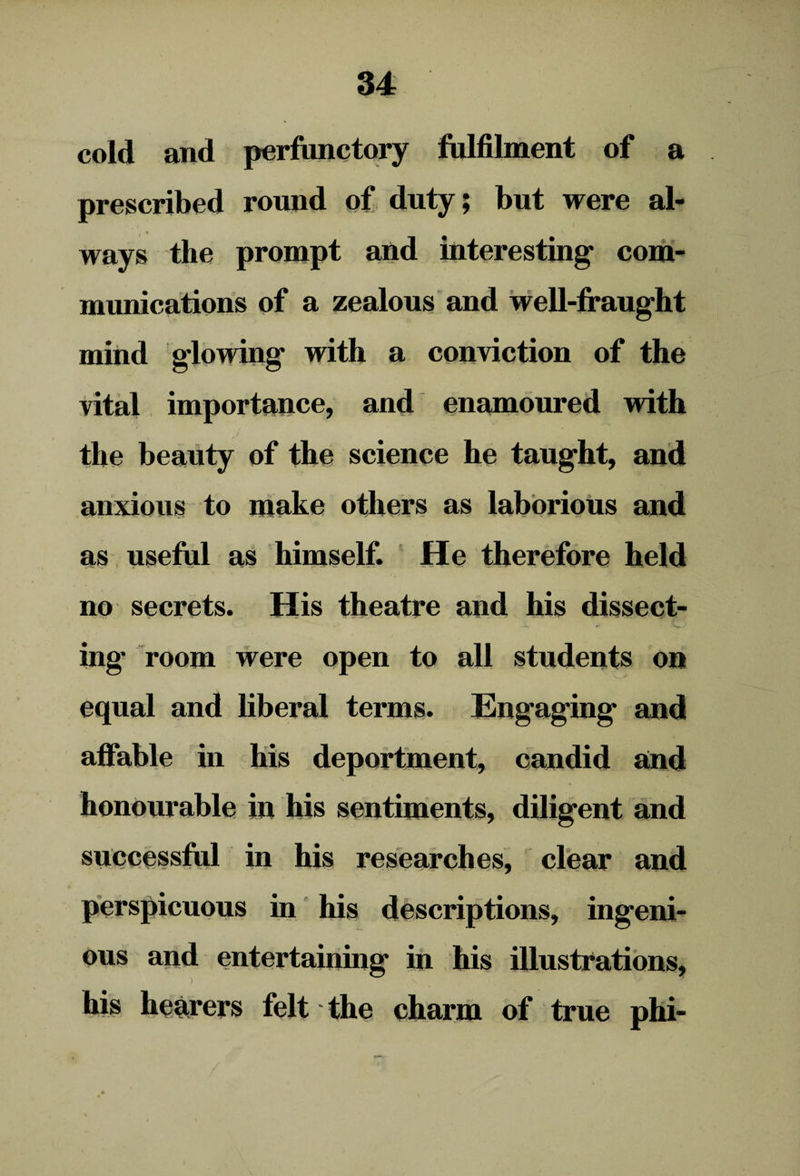 cold and perfunctory fulfilment of a prescribed round of duty; but were al¬ ways the prompt and interesting’ com¬ munications of a zealous and well-fraught mind glowing with a conviction of the vital importance, and enamoured with the beauty of the science he taught, and anxious to make others as laborious and as useful as himself. He therefore held no secrets. His theatre and his dissect¬ ing' room were open to all students on equal and liberal terms. Engaging and affable in his deportment, candid and honourable in his sentiments, diligent and successful in his researches, clear and perspicuous in his descriptions, ingeni¬ ous and entertaining in his illustrations, his hearers felt the charm of true phi-