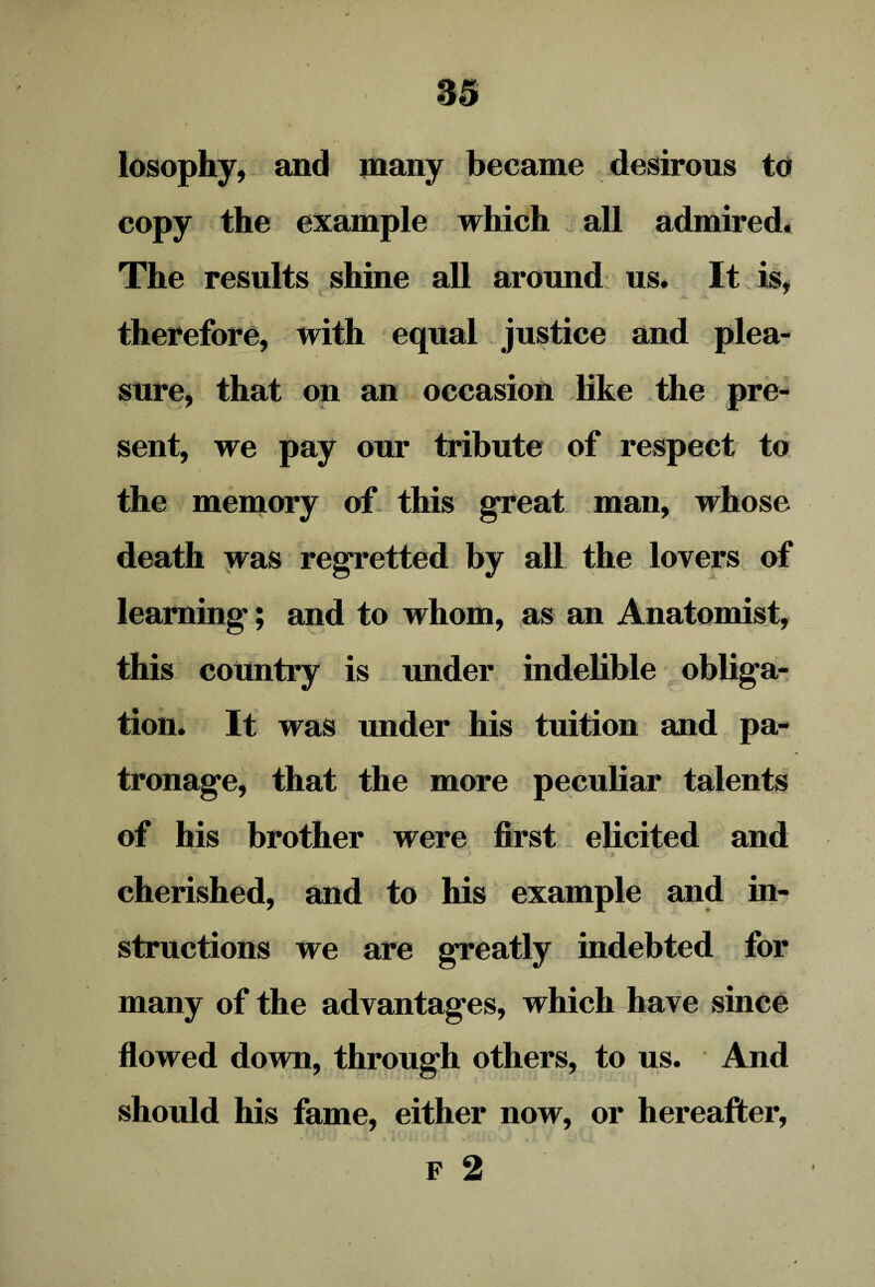 losophy, and many became desirous to copy the example which all admired. The results shine all around us. It is, therefore, with equal justice and plea¬ sure, that on an occasion like the pre¬ sent, we pay our tribute of respect to the memory of this great man, whose death was regretted by all the lovers of learning; and to whom, as an Anatomist, this country is under indelible obliga¬ tion. It was under his tuition and pa¬ tronage, that the more peculiar talents of his brother were first elicited and cherished, and to his example and in¬ structions we are greatly indebted for many of the advantages, which have since flowed down, through others, to us. And should his fame, either now, or hereafter, F 2 i