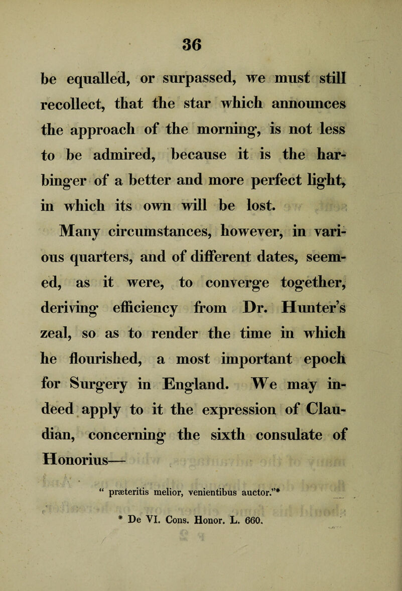 be equalled, or surpassed, we must still recollect, that the star which announces the approach of the morning*, is not less to be admired, because it is the har¬ binger of a better and more perfect light, in which its own will be lost. Many circumstances, however, in vari¬ ous quarters, and of different dates, seem¬ ed, as it were, to converge together, deriving efficiency from Dr. Hunter’s zeal, so as to render the time in which he flourished, a most important epoch for Surgery in England. We may in¬ deed apply to it the expression of Clau- dian, concerning the sixth consulate of Honorius— * • “ praeteritis melior, venientibus auctor.”* # De VI. Cons. Honor. L. 660.